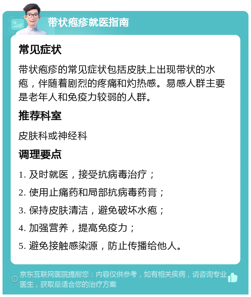 带状疱疹就医指南 常见症状 带状疱疹的常见症状包括皮肤上出现带状的水疱，伴随着剧烈的疼痛和灼热感。易感人群主要是老年人和免疫力较弱的人群。 推荐科室 皮肤科或神经科 调理要点 1. 及时就医，接受抗病毒治疗； 2. 使用止痛药和局部抗病毒药膏； 3. 保持皮肤清洁，避免破坏水疱； 4. 加强营养，提高免疫力； 5. 避免接触感染源，防止传播给他人。