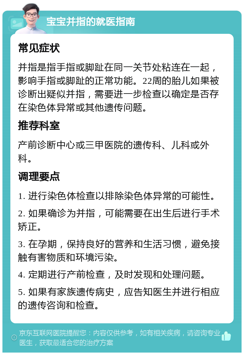 宝宝并指的就医指南 常见症状 并指是指手指或脚趾在同一关节处粘连在一起，影响手指或脚趾的正常功能。22周的胎儿如果被诊断出疑似并指，需要进一步检查以确定是否存在染色体异常或其他遗传问题。 推荐科室 产前诊断中心或三甲医院的遗传科、儿科或外科。 调理要点 1. 进行染色体检查以排除染色体异常的可能性。 2. 如果确诊为并指，可能需要在出生后进行手术矫正。 3. 在孕期，保持良好的营养和生活习惯，避免接触有害物质和环境污染。 4. 定期进行产前检查，及时发现和处理问题。 5. 如果有家族遗传病史，应告知医生并进行相应的遗传咨询和检查。