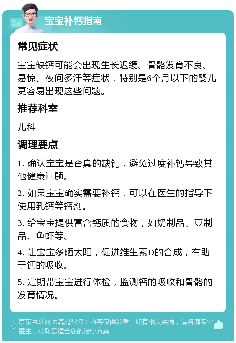 宝宝补钙指南 常见症状 宝宝缺钙可能会出现生长迟缓、骨骼发育不良、易惊、夜间多汗等症状，特别是6个月以下的婴儿更容易出现这些问题。 推荐科室 儿科 调理要点 1. 确认宝宝是否真的缺钙，避免过度补钙导致其他健康问题。 2. 如果宝宝确实需要补钙，可以在医生的指导下使用乳钙等钙剂。 3. 给宝宝提供富含钙质的食物，如奶制品、豆制品、鱼虾等。 4. 让宝宝多晒太阳，促进维生素D的合成，有助于钙的吸收。 5. 定期带宝宝进行体检，监测钙的吸收和骨骼的发育情况。