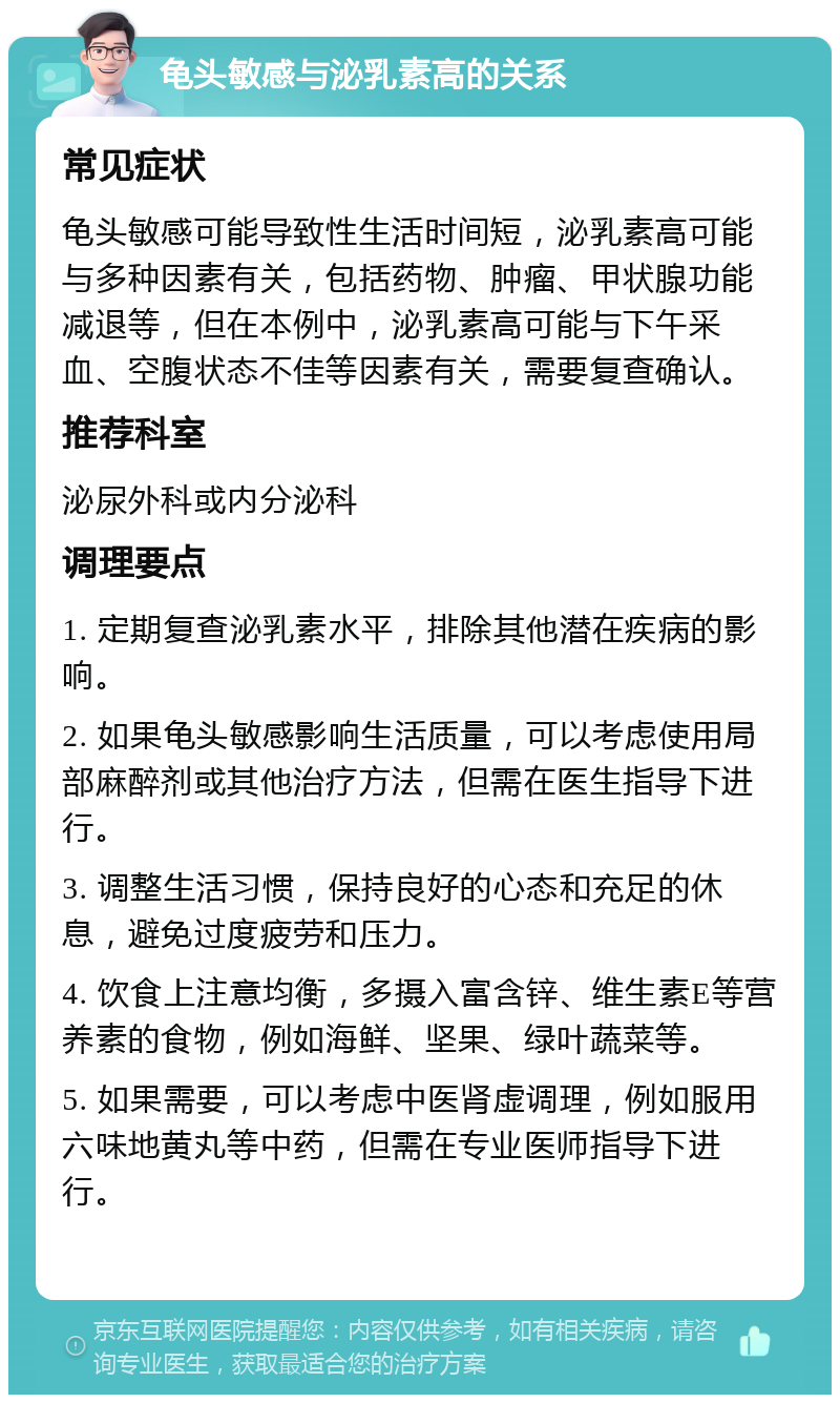 龟头敏感与泌乳素高的关系 常见症状 龟头敏感可能导致性生活时间短，泌乳素高可能与多种因素有关，包括药物、肿瘤、甲状腺功能减退等，但在本例中，泌乳素高可能与下午采血、空腹状态不佳等因素有关，需要复查确认。 推荐科室 泌尿外科或内分泌科 调理要点 1. 定期复查泌乳素水平，排除其他潜在疾病的影响。 2. 如果龟头敏感影响生活质量，可以考虑使用局部麻醉剂或其他治疗方法，但需在医生指导下进行。 3. 调整生活习惯，保持良好的心态和充足的休息，避免过度疲劳和压力。 4. 饮食上注意均衡，多摄入富含锌、维生素E等营养素的食物，例如海鲜、坚果、绿叶蔬菜等。 5. 如果需要，可以考虑中医肾虚调理，例如服用六味地黄丸等中药，但需在专业医师指导下进行。