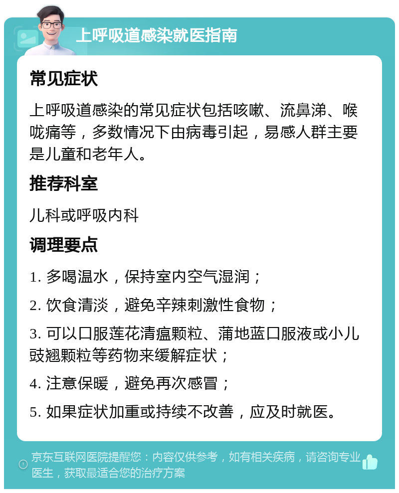 上呼吸道感染就医指南 常见症状 上呼吸道感染的常见症状包括咳嗽、流鼻涕、喉咙痛等，多数情况下由病毒引起，易感人群主要是儿童和老年人。 推荐科室 儿科或呼吸内科 调理要点 1. 多喝温水，保持室内空气湿润； 2. 饮食清淡，避免辛辣刺激性食物； 3. 可以口服莲花清瘟颗粒、蒲地蓝口服液或小儿豉翘颗粒等药物来缓解症状； 4. 注意保暖，避免再次感冒； 5. 如果症状加重或持续不改善，应及时就医。