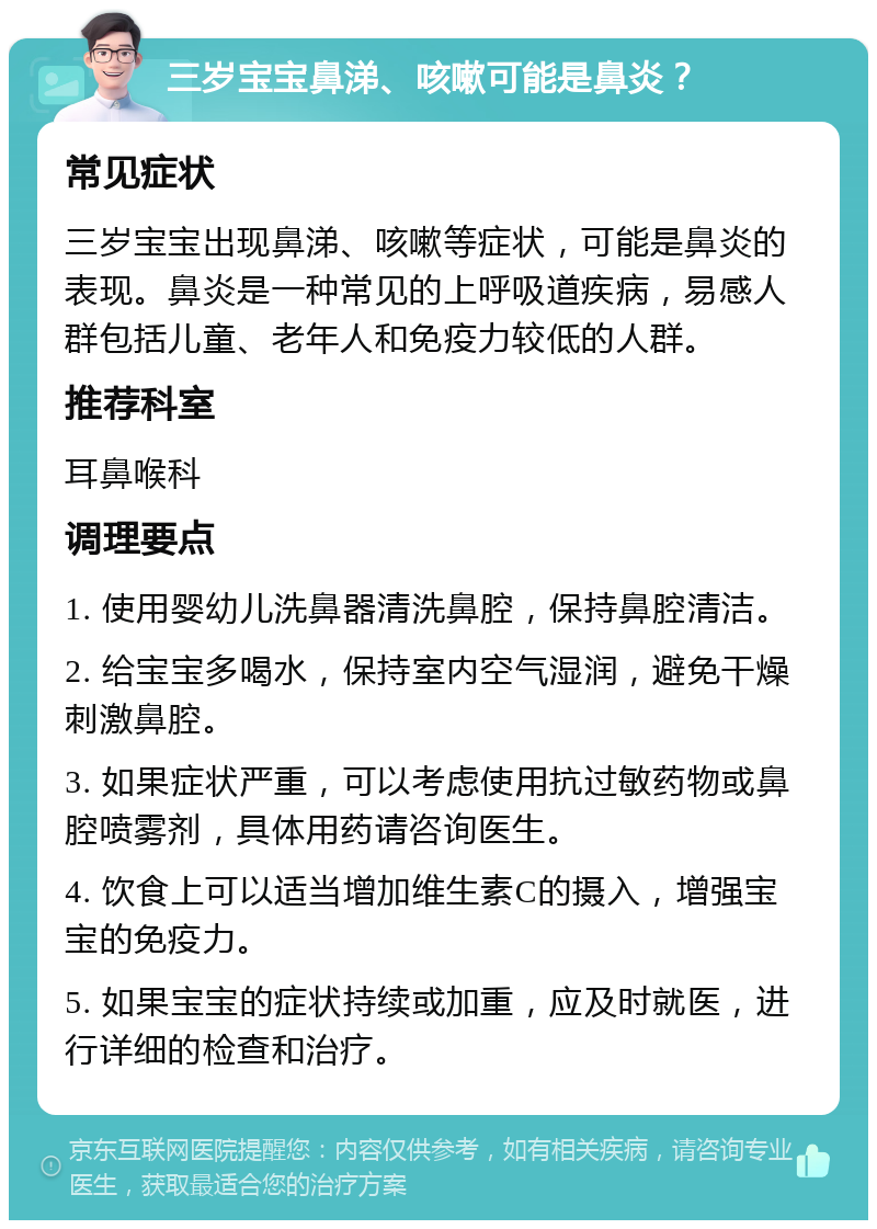 三岁宝宝鼻涕、咳嗽可能是鼻炎？ 常见症状 三岁宝宝出现鼻涕、咳嗽等症状，可能是鼻炎的表现。鼻炎是一种常见的上呼吸道疾病，易感人群包括儿童、老年人和免疫力较低的人群。 推荐科室 耳鼻喉科 调理要点 1. 使用婴幼儿洗鼻器清洗鼻腔，保持鼻腔清洁。 2. 给宝宝多喝水，保持室内空气湿润，避免干燥刺激鼻腔。 3. 如果症状严重，可以考虑使用抗过敏药物或鼻腔喷雾剂，具体用药请咨询医生。 4. 饮食上可以适当增加维生素C的摄入，增强宝宝的免疫力。 5. 如果宝宝的症状持续或加重，应及时就医，进行详细的检查和治疗。