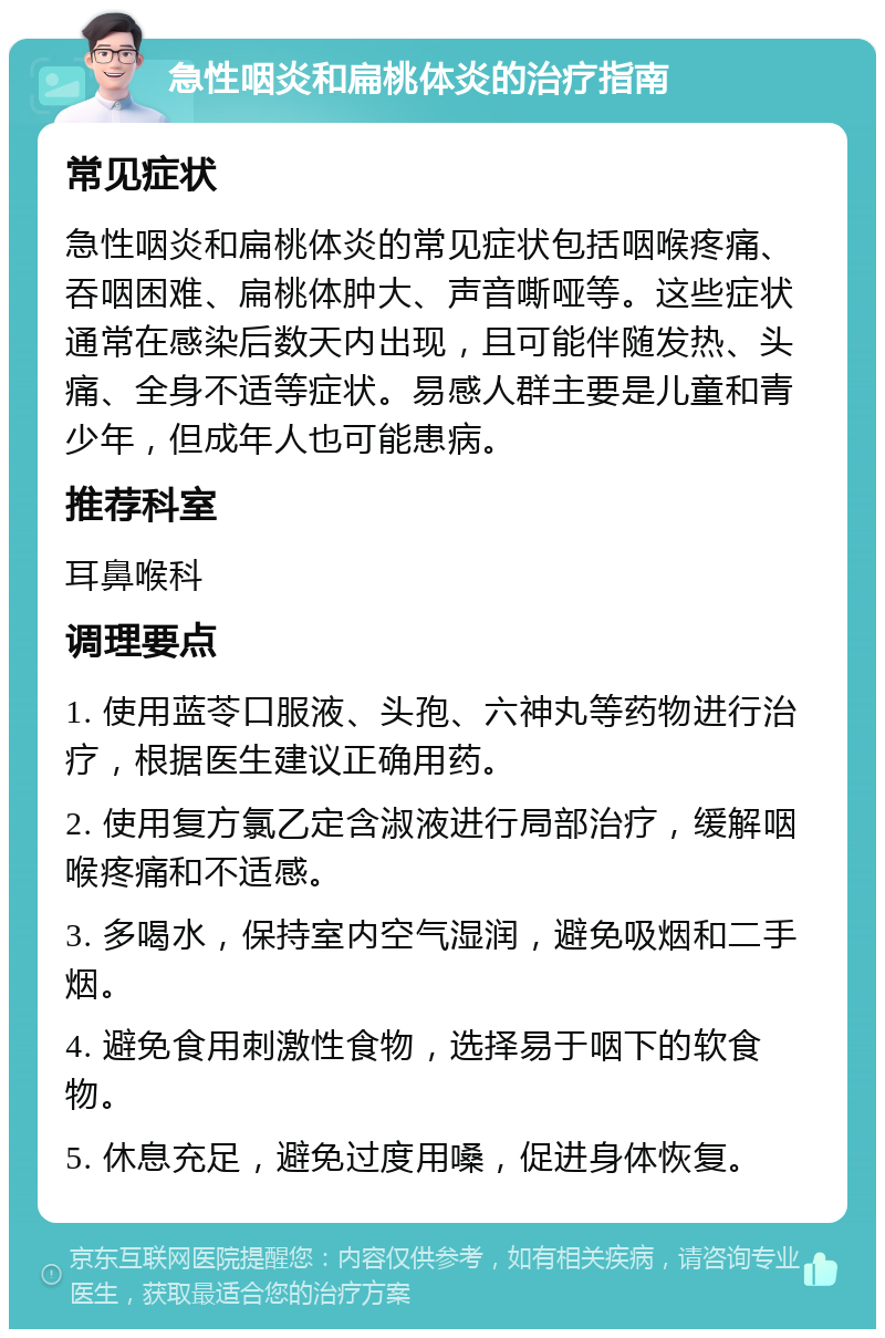 急性咽炎和扁桃体炎的治疗指南 常见症状 急性咽炎和扁桃体炎的常见症状包括咽喉疼痛、吞咽困难、扁桃体肿大、声音嘶哑等。这些症状通常在感染后数天内出现，且可能伴随发热、头痛、全身不适等症状。易感人群主要是儿童和青少年，但成年人也可能患病。 推荐科室 耳鼻喉科 调理要点 1. 使用蓝苓口服液、头孢、六神丸等药物进行治疗，根据医生建议正确用药。 2. 使用复方氯乙定含淑液进行局部治疗，缓解咽喉疼痛和不适感。 3. 多喝水，保持室内空气湿润，避免吸烟和二手烟。 4. 避免食用刺激性食物，选择易于咽下的软食物。 5. 休息充足，避免过度用嗓，促进身体恢复。