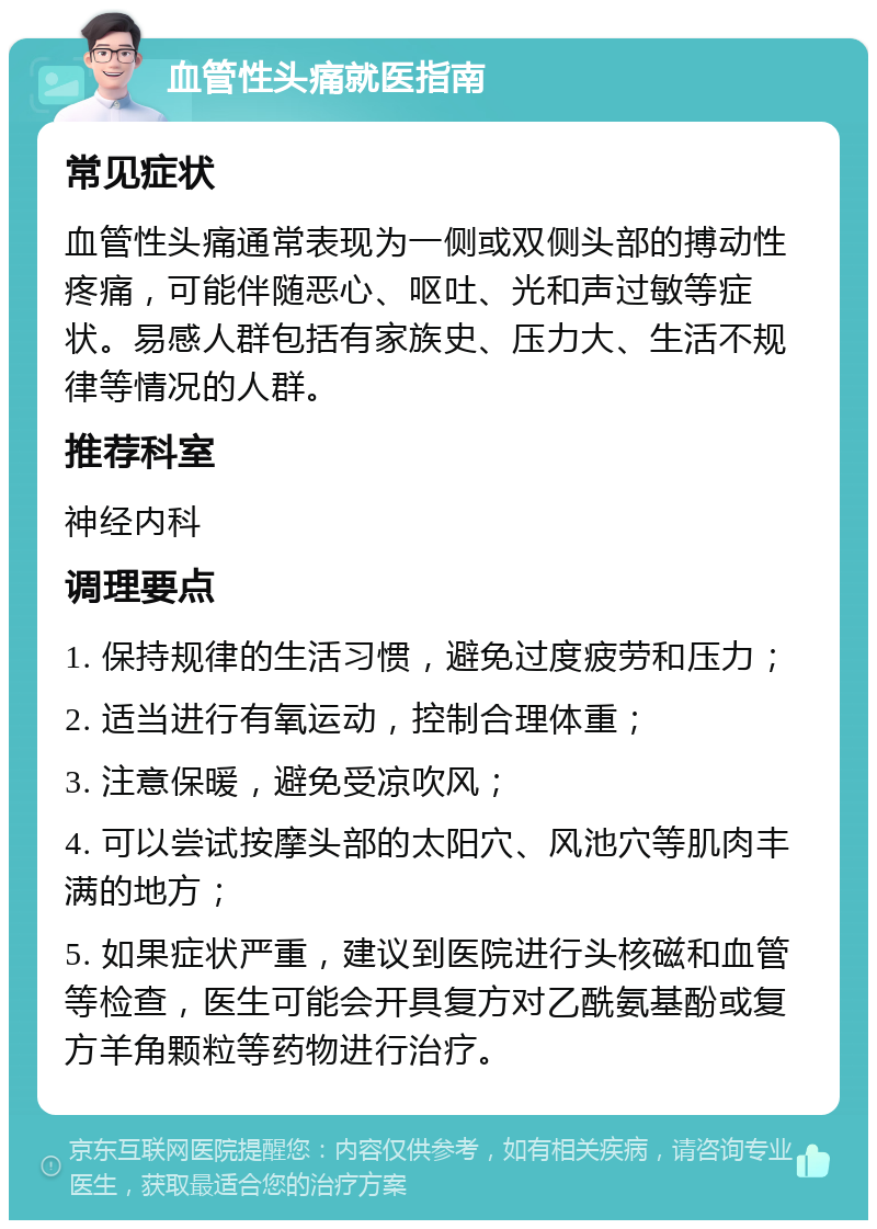 血管性头痛就医指南 常见症状 血管性头痛通常表现为一侧或双侧头部的搏动性疼痛，可能伴随恶心、呕吐、光和声过敏等症状。易感人群包括有家族史、压力大、生活不规律等情况的人群。 推荐科室 神经内科 调理要点 1. 保持规律的生活习惯，避免过度疲劳和压力； 2. 适当进行有氧运动，控制合理体重； 3. 注意保暖，避免受凉吹风； 4. 可以尝试按摩头部的太阳穴、风池穴等肌肉丰满的地方； 5. 如果症状严重，建议到医院进行头核磁和血管等检查，医生可能会开具复方对乙酰氨基酚或复方羊角颗粒等药物进行治疗。