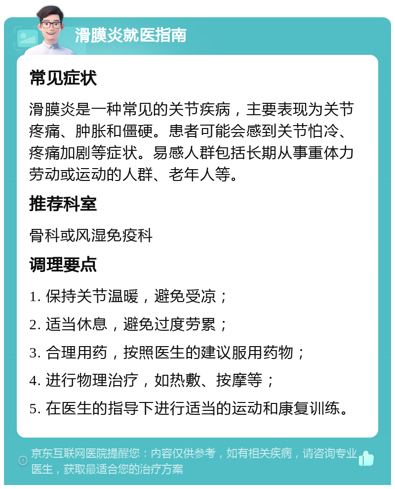 滑膜炎就医指南 常见症状 滑膜炎是一种常见的关节疾病，主要表现为关节疼痛、肿胀和僵硬。患者可能会感到关节怕冷、疼痛加剧等症状。易感人群包括长期从事重体力劳动或运动的人群、老年人等。 推荐科室 骨科或风湿免疫科 调理要点 1. 保持关节温暖，避免受凉； 2. 适当休息，避免过度劳累； 3. 合理用药，按照医生的建议服用药物； 4. 进行物理治疗，如热敷、按摩等； 5. 在医生的指导下进行适当的运动和康复训练。