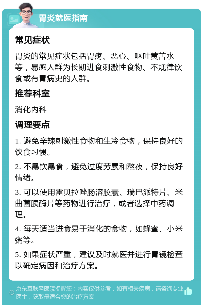 胃炎就医指南 常见症状 胃炎的常见症状包括胃疼、恶心、呕吐黄苦水等，易感人群为长期进食刺激性食物、不规律饮食或有胃病史的人群。 推荐科室 消化内科 调理要点 1. 避免辛辣刺激性食物和生冷食物，保持良好的饮食习惯。 2. 不暴饮暴食，避免过度劳累和熬夜，保持良好情绪。 3. 可以使用雷贝拉唑肠溶胶囊、瑞巴派特片、米曲菌胰酶片等药物进行治疗，或者选择中药调理。 4. 每天适当进食易于消化的食物，如蜂蜜、小米粥等。 5. 如果症状严重，建议及时就医并进行胃镜检查以确定病因和治疗方案。