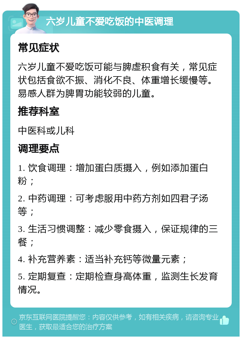 六岁儿童不爱吃饭的中医调理 常见症状 六岁儿童不爱吃饭可能与脾虚积食有关，常见症状包括食欲不振、消化不良、体重增长缓慢等。易感人群为脾胃功能较弱的儿童。 推荐科室 中医科或儿科 调理要点 1. 饮食调理：增加蛋白质摄入，例如添加蛋白粉； 2. 中药调理：可考虑服用中药方剂如四君子汤等； 3. 生活习惯调整：减少零食摄入，保证规律的三餐； 4. 补充营养素：适当补充钙等微量元素； 5. 定期复查：定期检查身高体重，监测生长发育情况。