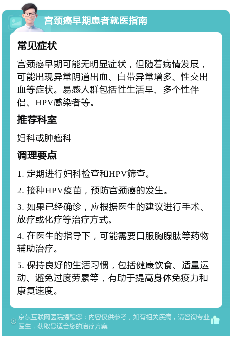 宫颈癌早期患者就医指南 常见症状 宫颈癌早期可能无明显症状，但随着病情发展，可能出现异常阴道出血、白带异常增多、性交出血等症状。易感人群包括性生活早、多个性伴侣、HPV感染者等。 推荐科室 妇科或肿瘤科 调理要点 1. 定期进行妇科检查和HPV筛查。 2. 接种HPV疫苗，预防宫颈癌的发生。 3. 如果已经确诊，应根据医生的建议进行手术、放疗或化疗等治疗方式。 4. 在医生的指导下，可能需要口服胸腺肽等药物辅助治疗。 5. 保持良好的生活习惯，包括健康饮食、适量运动、避免过度劳累等，有助于提高身体免疫力和康复速度。