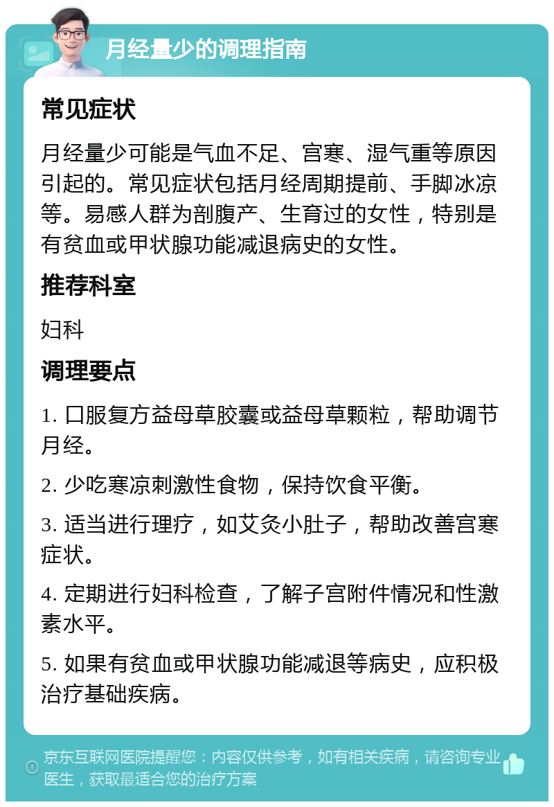 月经量少的调理指南 常见症状 月经量少可能是气血不足、宫寒、湿气重等原因引起的。常见症状包括月经周期提前、手脚冰凉等。易感人群为剖腹产、生育过的女性，特别是有贫血或甲状腺功能减退病史的女性。 推荐科室 妇科 调理要点 1. 口服复方益母草胶囊或益母草颗粒，帮助调节月经。 2. 少吃寒凉刺激性食物，保持饮食平衡。 3. 适当进行理疗，如艾灸小肚子，帮助改善宫寒症状。 4. 定期进行妇科检查，了解子宫附件情况和性激素水平。 5. 如果有贫血或甲状腺功能减退等病史，应积极治疗基础疾病。