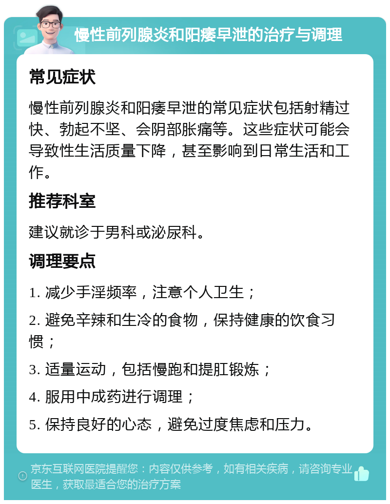 慢性前列腺炎和阳痿早泄的治疗与调理 常见症状 慢性前列腺炎和阳痿早泄的常见症状包括射精过快、勃起不坚、会阴部胀痛等。这些症状可能会导致性生活质量下降，甚至影响到日常生活和工作。 推荐科室 建议就诊于男科或泌尿科。 调理要点 1. 减少手淫频率，注意个人卫生； 2. 避免辛辣和生冷的食物，保持健康的饮食习惯； 3. 适量运动，包括慢跑和提肛锻炼； 4. 服用中成药进行调理； 5. 保持良好的心态，避免过度焦虑和压力。