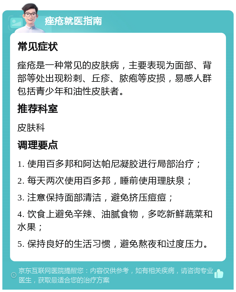 痤疮就医指南 常见症状 痤疮是一种常见的皮肤病，主要表现为面部、背部等处出现粉刺、丘疹、脓疱等皮损，易感人群包括青少年和油性皮肤者。 推荐科室 皮肤科 调理要点 1. 使用百多邦和阿达帕尼凝胶进行局部治疗； 2. 每天两次使用百多邦，睡前使用理肤泉； 3. 注意保持面部清洁，避免挤压痘痘； 4. 饮食上避免辛辣、油腻食物，多吃新鲜蔬菜和水果； 5. 保持良好的生活习惯，避免熬夜和过度压力。