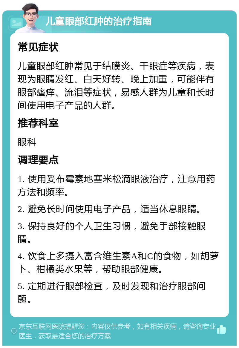 儿童眼部红肿的治疗指南 常见症状 儿童眼部红肿常见于结膜炎、干眼症等疾病，表现为眼睛发红、白天好转、晚上加重，可能伴有眼部瘙痒、流泪等症状，易感人群为儿童和长时间使用电子产品的人群。 推荐科室 眼科 调理要点 1. 使用妥布霉素地塞米松滴眼液治疗，注意用药方法和频率。 2. 避免长时间使用电子产品，适当休息眼睛。 3. 保持良好的个人卫生习惯，避免手部接触眼睛。 4. 饮食上多摄入富含维生素A和C的食物，如胡萝卜、柑橘类水果等，帮助眼部健康。 5. 定期进行眼部检查，及时发现和治疗眼部问题。