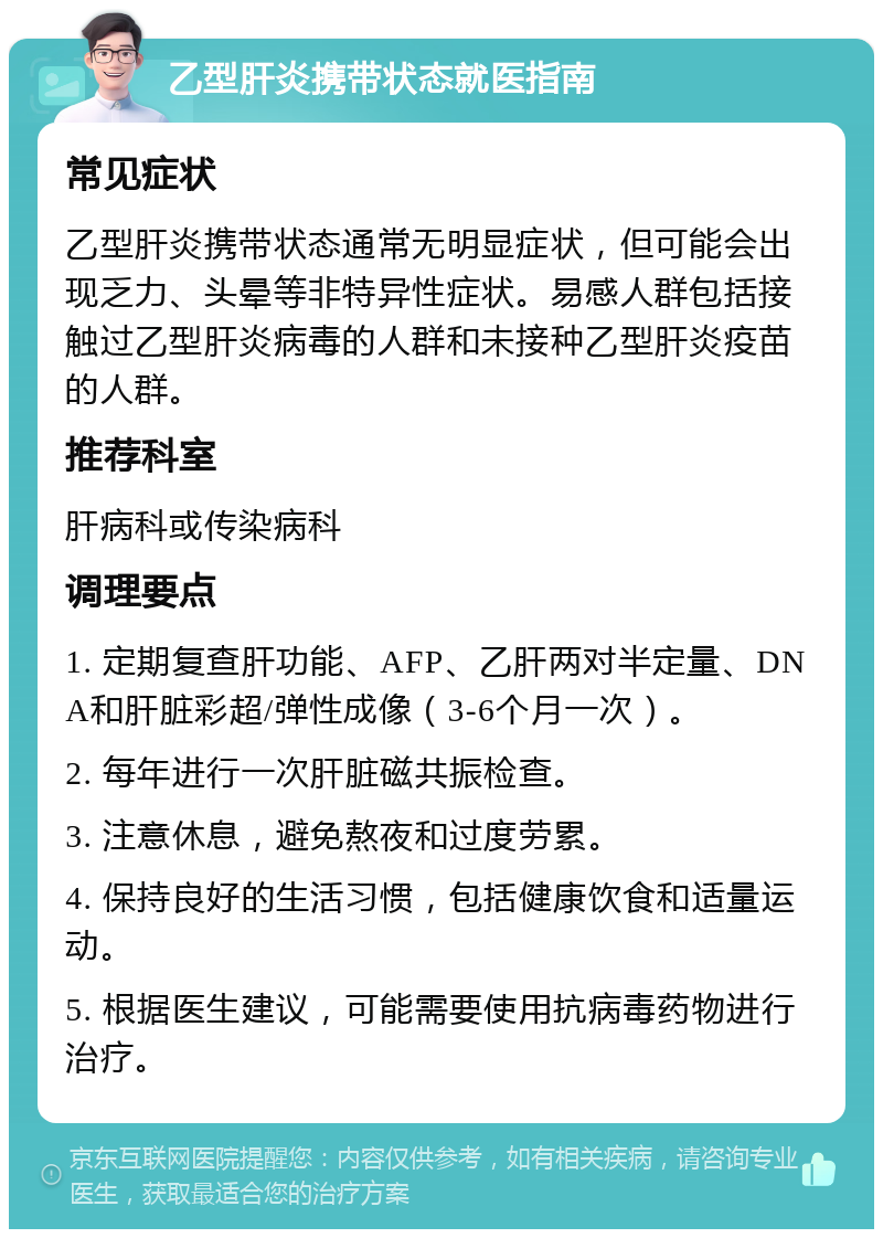 乙型肝炎携带状态就医指南 常见症状 乙型肝炎携带状态通常无明显症状，但可能会出现乏力、头晕等非特异性症状。易感人群包括接触过乙型肝炎病毒的人群和未接种乙型肝炎疫苗的人群。 推荐科室 肝病科或传染病科 调理要点 1. 定期复查肝功能、AFP、乙肝两对半定量、DNA和肝脏彩超/弹性成像（3-6个月一次）。 2. 每年进行一次肝脏磁共振检查。 3. 注意休息，避免熬夜和过度劳累。 4. 保持良好的生活习惯，包括健康饮食和适量运动。 5. 根据医生建议，可能需要使用抗病毒药物进行治疗。