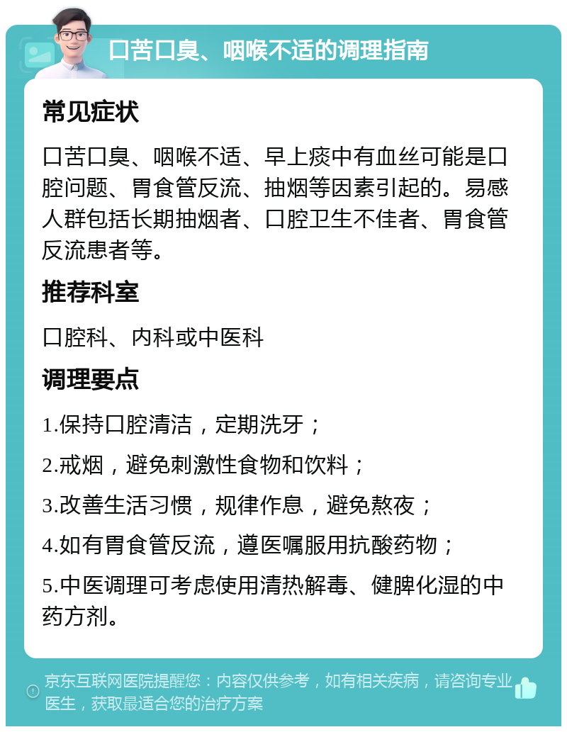 口苦口臭、咽喉不适的调理指南 常见症状 口苦口臭、咽喉不适、早上痰中有血丝可能是口腔问题、胃食管反流、抽烟等因素引起的。易感人群包括长期抽烟者、口腔卫生不佳者、胃食管反流患者等。 推荐科室 口腔科、内科或中医科 调理要点 1.保持口腔清洁，定期洗牙； 2.戒烟，避免刺激性食物和饮料； 3.改善生活习惯，规律作息，避免熬夜； 4.如有胃食管反流，遵医嘱服用抗酸药物； 5.中医调理可考虑使用清热解毒、健脾化湿的中药方剂。