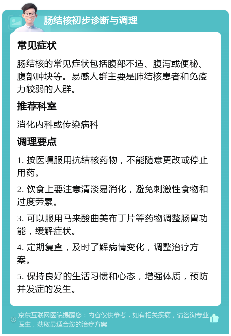 肠结核初步诊断与调理 常见症状 肠结核的常见症状包括腹部不适、腹泻或便秘、腹部肿块等。易感人群主要是肺结核患者和免疫力较弱的人群。 推荐科室 消化内科或传染病科 调理要点 1. 按医嘱服用抗结核药物，不能随意更改或停止用药。 2. 饮食上要注意清淡易消化，避免刺激性食物和过度劳累。 3. 可以服用马来酸曲美布丁片等药物调整肠胃功能，缓解症状。 4. 定期复查，及时了解病情变化，调整治疗方案。 5. 保持良好的生活习惯和心态，增强体质，预防并发症的发生。