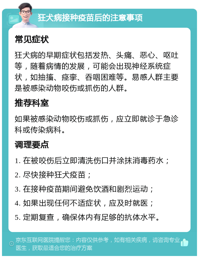 狂犬病接种疫苗后的注意事项 常见症状 狂犬病的早期症状包括发热、头痛、恶心、呕吐等，随着病情的发展，可能会出现神经系统症状，如抽搐、痉挛、吞咽困难等。易感人群主要是被感染动物咬伤或抓伤的人群。 推荐科室 如果被感染动物咬伤或抓伤，应立即就诊于急诊科或传染病科。 调理要点 1. 在被咬伤后立即清洗伤口并涂抹消毒药水； 2. 尽快接种狂犬疫苗； 3. 在接种疫苗期间避免饮酒和剧烈运动； 4. 如果出现任何不适症状，应及时就医； 5. 定期复查，确保体内有足够的抗体水平。