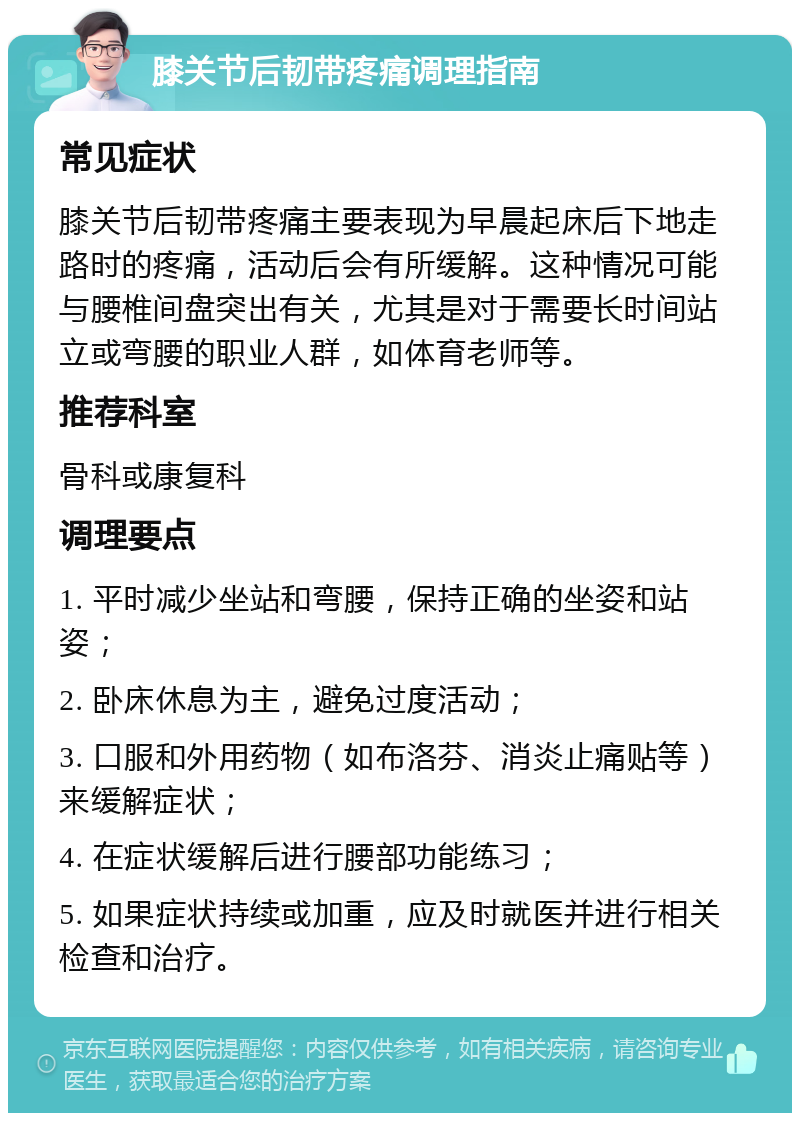 膝关节后韧带疼痛调理指南 常见症状 膝关节后韧带疼痛主要表现为早晨起床后下地走路时的疼痛，活动后会有所缓解。这种情况可能与腰椎间盘突出有关，尤其是对于需要长时间站立或弯腰的职业人群，如体育老师等。 推荐科室 骨科或康复科 调理要点 1. 平时减少坐站和弯腰，保持正确的坐姿和站姿； 2. 卧床休息为主，避免过度活动； 3. 口服和外用药物（如布洛芬、消炎止痛贴等）来缓解症状； 4. 在症状缓解后进行腰部功能练习； 5. 如果症状持续或加重，应及时就医并进行相关检查和治疗。