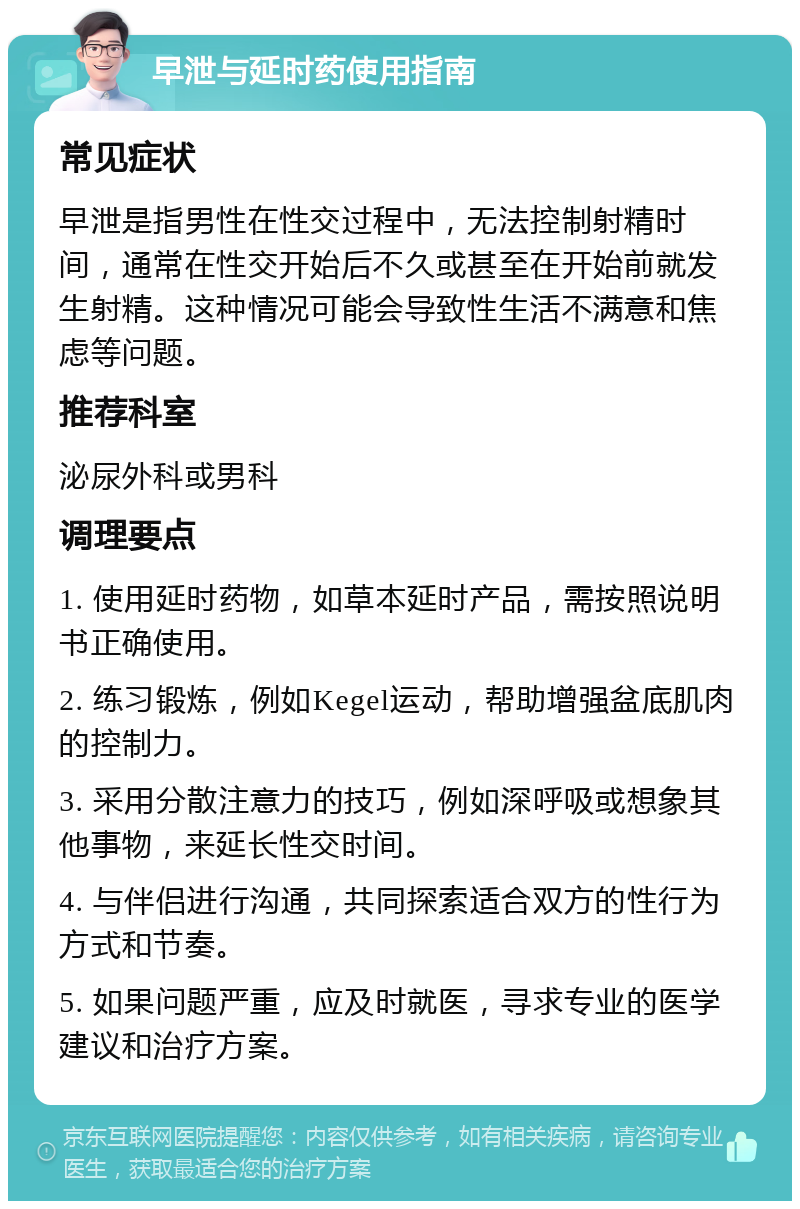 早泄与延时药使用指南 常见症状 早泄是指男性在性交过程中，无法控制射精时间，通常在性交开始后不久或甚至在开始前就发生射精。这种情况可能会导致性生活不满意和焦虑等问题。 推荐科室 泌尿外科或男科 调理要点 1. 使用延时药物，如草本延时产品，需按照说明书正确使用。 2. 练习锻炼，例如Kegel运动，帮助增强盆底肌肉的控制力。 3. 采用分散注意力的技巧，例如深呼吸或想象其他事物，来延长性交时间。 4. 与伴侣进行沟通，共同探索适合双方的性行为方式和节奏。 5. 如果问题严重，应及时就医，寻求专业的医学建议和治疗方案。