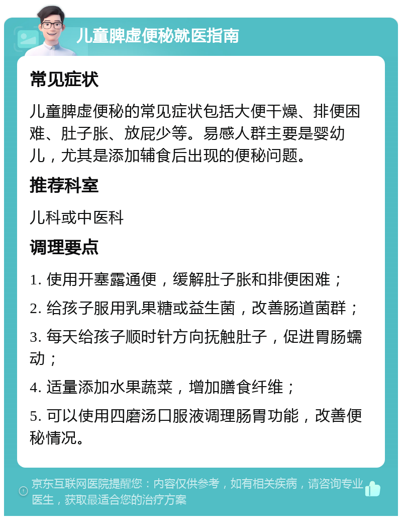 儿童脾虚便秘就医指南 常见症状 儿童脾虚便秘的常见症状包括大便干燥、排便困难、肚子胀、放屁少等。易感人群主要是婴幼儿，尤其是添加辅食后出现的便秘问题。 推荐科室 儿科或中医科 调理要点 1. 使用开塞露通便，缓解肚子胀和排便困难； 2. 给孩子服用乳果糖或益生菌，改善肠道菌群； 3. 每天给孩子顺时针方向抚触肚子，促进胃肠蠕动； 4. 适量添加水果蔬菜，增加膳食纤维； 5. 可以使用四磨汤口服液调理肠胃功能，改善便秘情况。