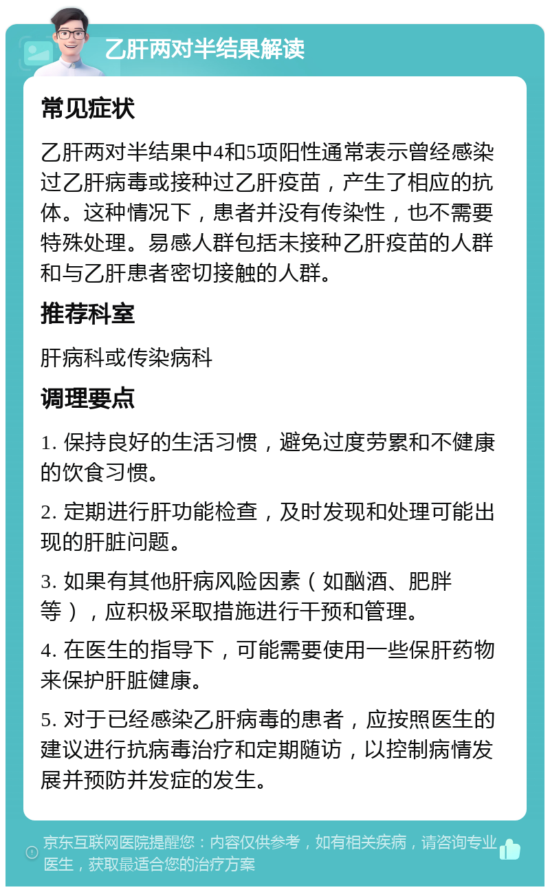 乙肝两对半结果解读 常见症状 乙肝两对半结果中4和5项阳性通常表示曾经感染过乙肝病毒或接种过乙肝疫苗，产生了相应的抗体。这种情况下，患者并没有传染性，也不需要特殊处理。易感人群包括未接种乙肝疫苗的人群和与乙肝患者密切接触的人群。 推荐科室 肝病科或传染病科 调理要点 1. 保持良好的生活习惯，避免过度劳累和不健康的饮食习惯。 2. 定期进行肝功能检查，及时发现和处理可能出现的肝脏问题。 3. 如果有其他肝病风险因素（如酗酒、肥胖等），应积极采取措施进行干预和管理。 4. 在医生的指导下，可能需要使用一些保肝药物来保护肝脏健康。 5. 对于已经感染乙肝病毒的患者，应按照医生的建议进行抗病毒治疗和定期随访，以控制病情发展并预防并发症的发生。