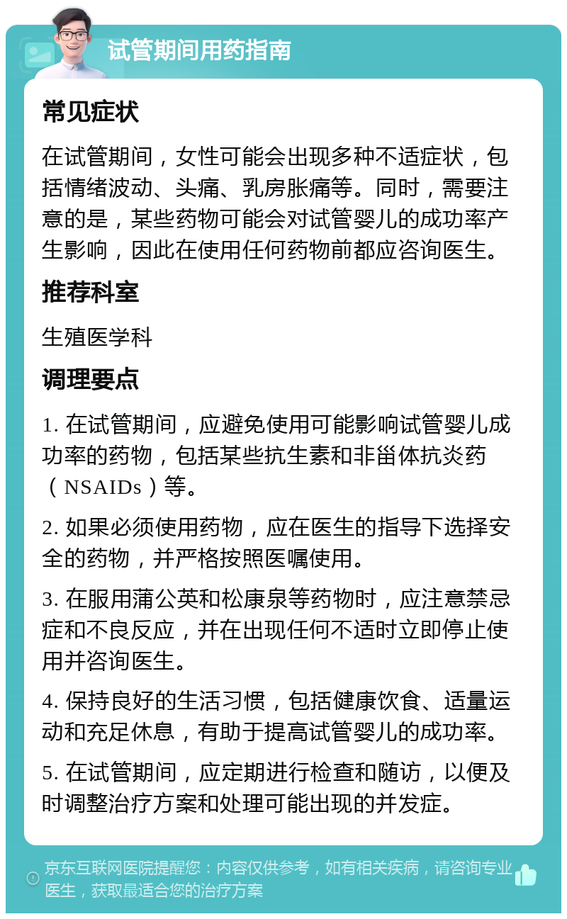 试管期间用药指南 常见症状 在试管期间，女性可能会出现多种不适症状，包括情绪波动、头痛、乳房胀痛等。同时，需要注意的是，某些药物可能会对试管婴儿的成功率产生影响，因此在使用任何药物前都应咨询医生。 推荐科室 生殖医学科 调理要点 1. 在试管期间，应避免使用可能影响试管婴儿成功率的药物，包括某些抗生素和非甾体抗炎药（NSAIDs）等。 2. 如果必须使用药物，应在医生的指导下选择安全的药物，并严格按照医嘱使用。 3. 在服用蒲公英和松康泉等药物时，应注意禁忌症和不良反应，并在出现任何不适时立即停止使用并咨询医生。 4. 保持良好的生活习惯，包括健康饮食、适量运动和充足休息，有助于提高试管婴儿的成功率。 5. 在试管期间，应定期进行检查和随访，以便及时调整治疗方案和处理可能出现的并发症。