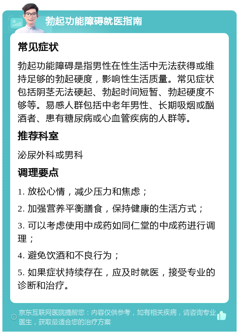 勃起功能障碍就医指南 常见症状 勃起功能障碍是指男性在性生活中无法获得或维持足够的勃起硬度，影响性生活质量。常见症状包括阴茎无法硬起、勃起时间短暂、勃起硬度不够等。易感人群包括中老年男性、长期吸烟或酗酒者、患有糖尿病或心血管疾病的人群等。 推荐科室 泌尿外科或男科 调理要点 1. 放松心情，减少压力和焦虑； 2. 加强营养平衡膳食，保持健康的生活方式； 3. 可以考虑使用中成药如同仁堂的中成药进行调理； 4. 避免饮酒和不良行为； 5. 如果症状持续存在，应及时就医，接受专业的诊断和治疗。