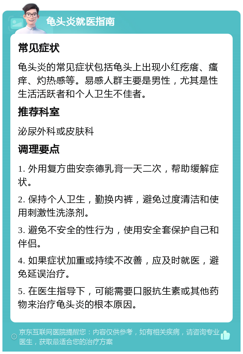 龟头炎就医指南 常见症状 龟头炎的常见症状包括龟头上出现小红疙瘩、瘙痒、灼热感等。易感人群主要是男性，尤其是性生活活跃者和个人卫生不佳者。 推荐科室 泌尿外科或皮肤科 调理要点 1. 外用复方曲安奈德乳膏一天二次，帮助缓解症状。 2. 保持个人卫生，勤换内裤，避免过度清洁和使用刺激性洗涤剂。 3. 避免不安全的性行为，使用安全套保护自己和伴侣。 4. 如果症状加重或持续不改善，应及时就医，避免延误治疗。 5. 在医生指导下，可能需要口服抗生素或其他药物来治疗龟头炎的根本原因。