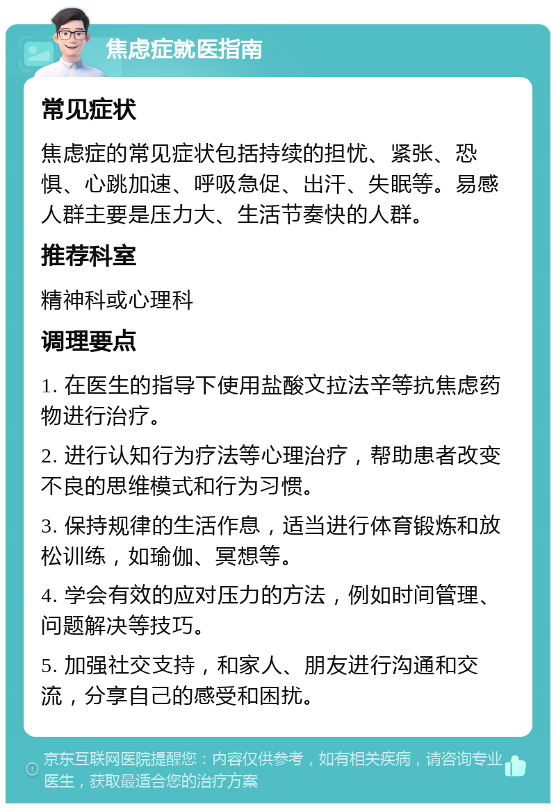 焦虑症就医指南 常见症状 焦虑症的常见症状包括持续的担忧、紧张、恐惧、心跳加速、呼吸急促、出汗、失眠等。易感人群主要是压力大、生活节奏快的人群。 推荐科室 精神科或心理科 调理要点 1. 在医生的指导下使用盐酸文拉法辛等抗焦虑药物进行治疗。 2. 进行认知行为疗法等心理治疗，帮助患者改变不良的思维模式和行为习惯。 3. 保持规律的生活作息，适当进行体育锻炼和放松训练，如瑜伽、冥想等。 4. 学会有效的应对压力的方法，例如时间管理、问题解决等技巧。 5. 加强社交支持，和家人、朋友进行沟通和交流，分享自己的感受和困扰。