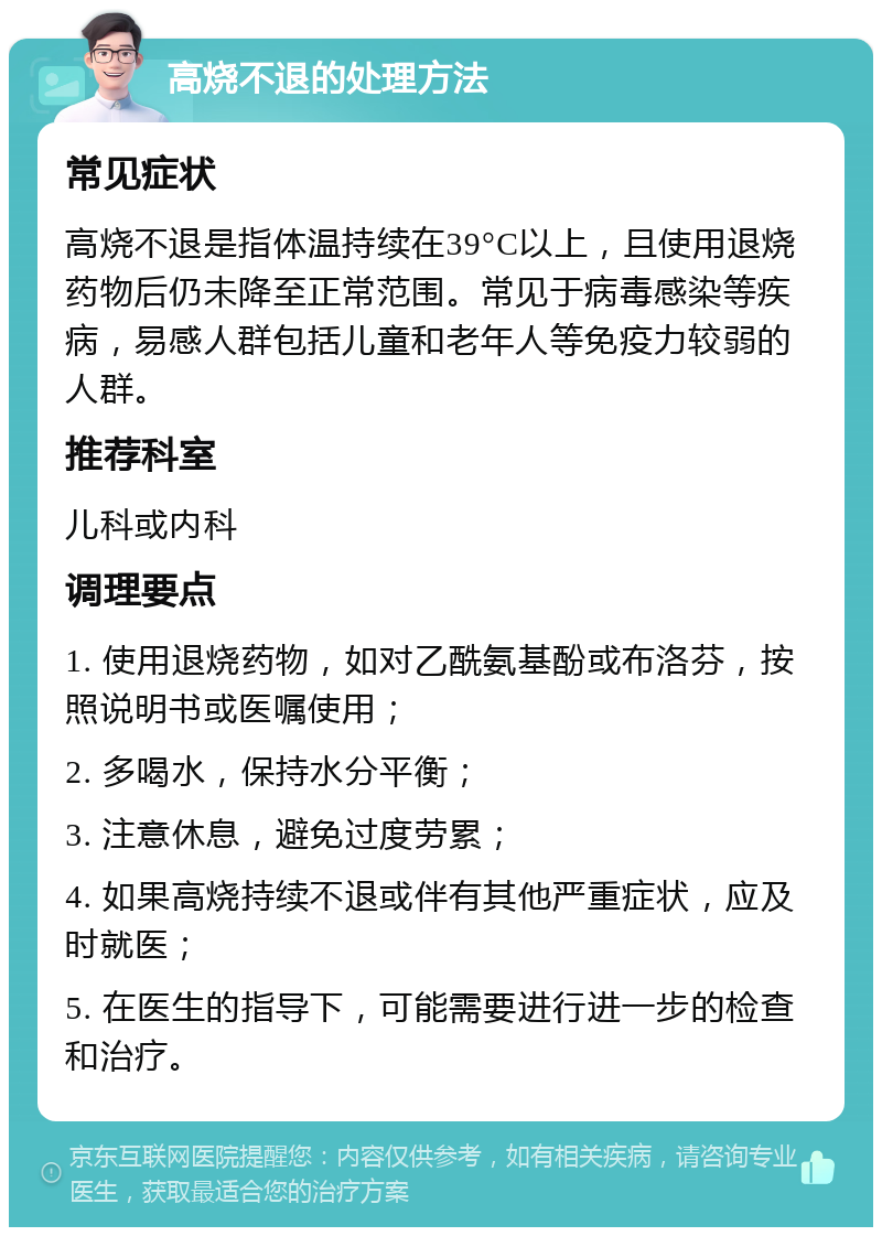 高烧不退的处理方法 常见症状 高烧不退是指体温持续在39°C以上，且使用退烧药物后仍未降至正常范围。常见于病毒感染等疾病，易感人群包括儿童和老年人等免疫力较弱的人群。 推荐科室 儿科或内科 调理要点 1. 使用退烧药物，如对乙酰氨基酚或布洛芬，按照说明书或医嘱使用； 2. 多喝水，保持水分平衡； 3. 注意休息，避免过度劳累； 4. 如果高烧持续不退或伴有其他严重症状，应及时就医； 5. 在医生的指导下，可能需要进行进一步的检查和治疗。