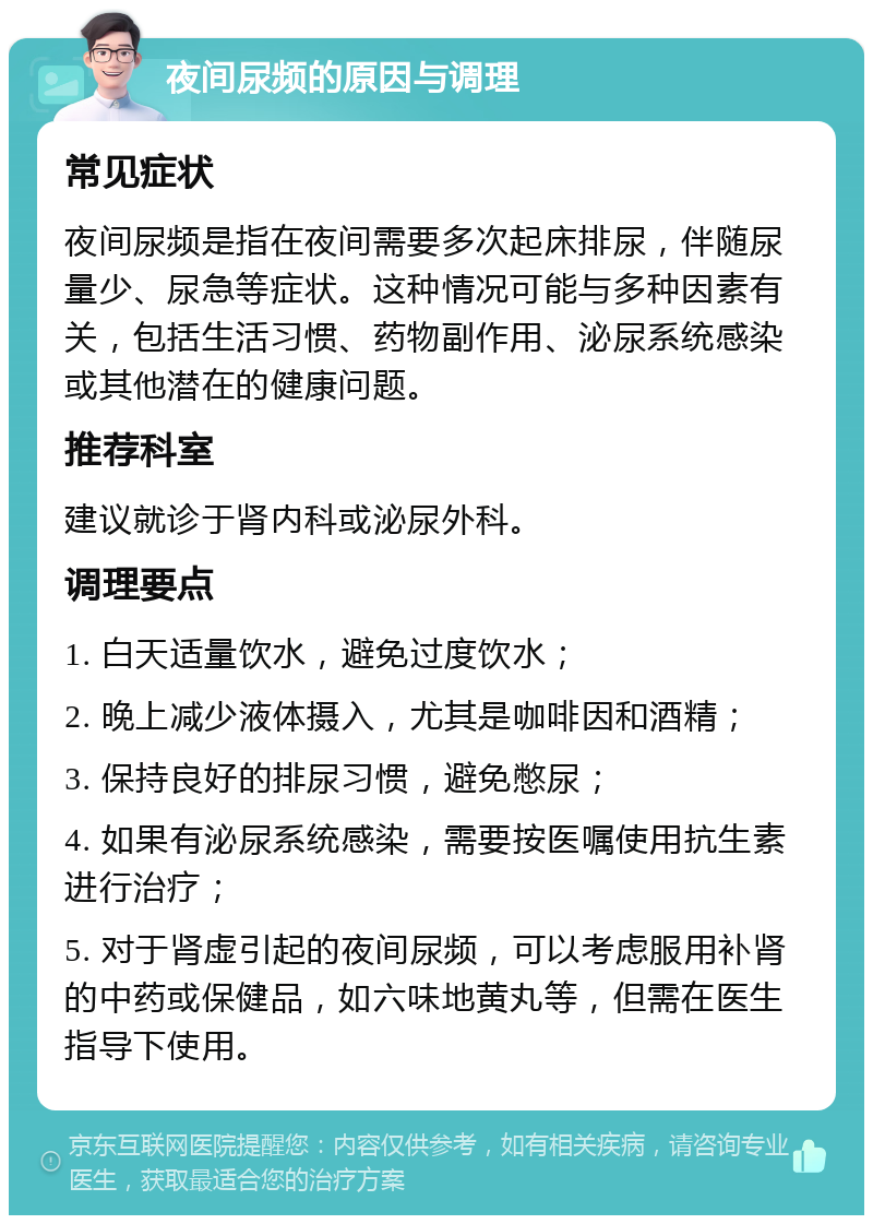 夜间尿频的原因与调理 常见症状 夜间尿频是指在夜间需要多次起床排尿，伴随尿量少、尿急等症状。这种情况可能与多种因素有关，包括生活习惯、药物副作用、泌尿系统感染或其他潜在的健康问题。 推荐科室 建议就诊于肾内科或泌尿外科。 调理要点 1. 白天适量饮水，避免过度饮水； 2. 晚上减少液体摄入，尤其是咖啡因和酒精； 3. 保持良好的排尿习惯，避免憋尿； 4. 如果有泌尿系统感染，需要按医嘱使用抗生素进行治疗； 5. 对于肾虚引起的夜间尿频，可以考虑服用补肾的中药或保健品，如六味地黄丸等，但需在医生指导下使用。