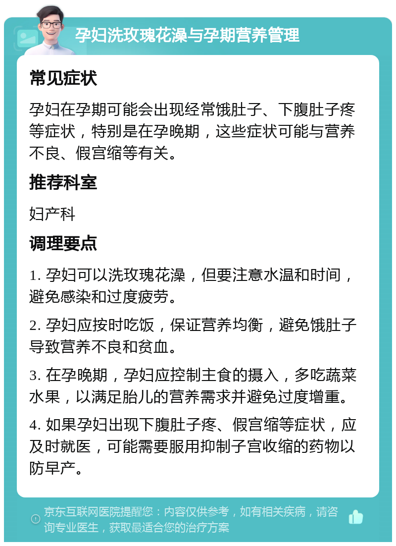 孕妇洗玫瑰花澡与孕期营养管理 常见症状 孕妇在孕期可能会出现经常饿肚子、下腹肚子疼等症状，特别是在孕晚期，这些症状可能与营养不良、假宫缩等有关。 推荐科室 妇产科 调理要点 1. 孕妇可以洗玫瑰花澡，但要注意水温和时间，避免感染和过度疲劳。 2. 孕妇应按时吃饭，保证营养均衡，避免饿肚子导致营养不良和贫血。 3. 在孕晚期，孕妇应控制主食的摄入，多吃蔬菜水果，以满足胎儿的营养需求并避免过度增重。 4. 如果孕妇出现下腹肚子疼、假宫缩等症状，应及时就医，可能需要服用抑制子宫收缩的药物以防早产。