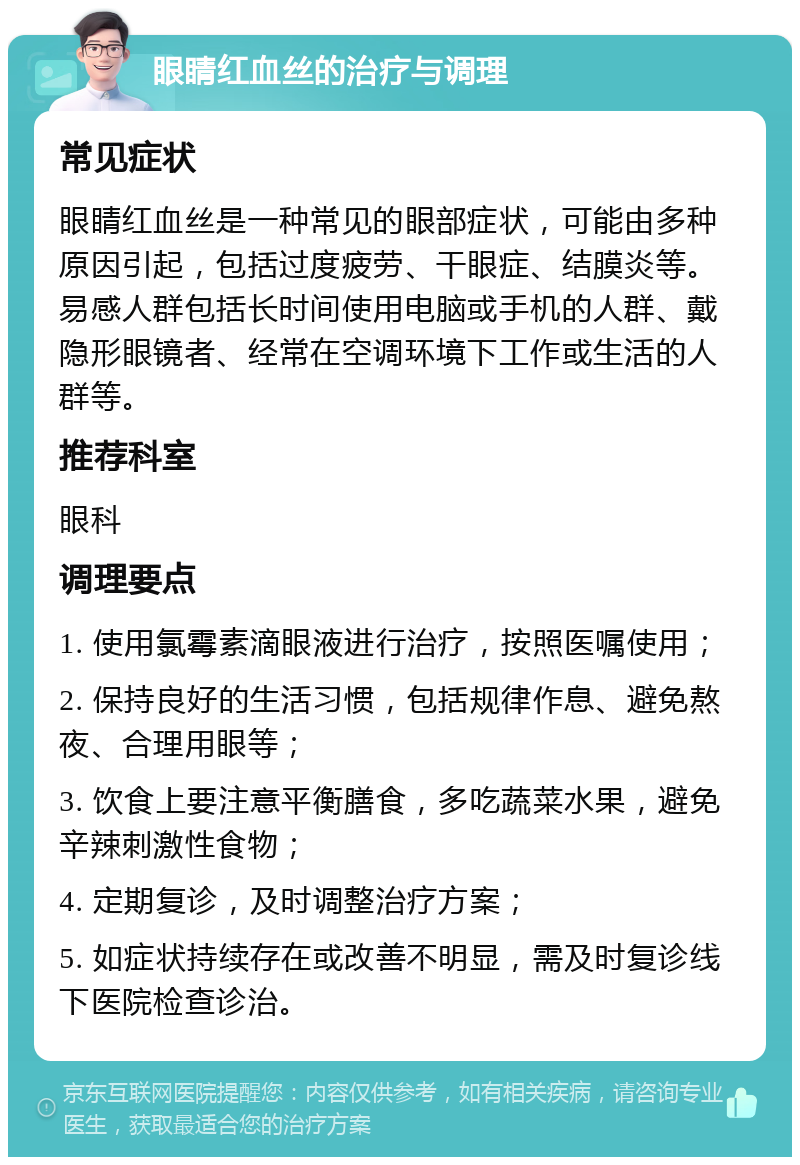 眼睛红血丝的治疗与调理 常见症状 眼睛红血丝是一种常见的眼部症状，可能由多种原因引起，包括过度疲劳、干眼症、结膜炎等。易感人群包括长时间使用电脑或手机的人群、戴隐形眼镜者、经常在空调环境下工作或生活的人群等。 推荐科室 眼科 调理要点 1. 使用氯霉素滴眼液进行治疗，按照医嘱使用； 2. 保持良好的生活习惯，包括规律作息、避免熬夜、合理用眼等； 3. 饮食上要注意平衡膳食，多吃蔬菜水果，避免辛辣刺激性食物； 4. 定期复诊，及时调整治疗方案； 5. 如症状持续存在或改善不明显，需及时复诊线下医院检查诊治。