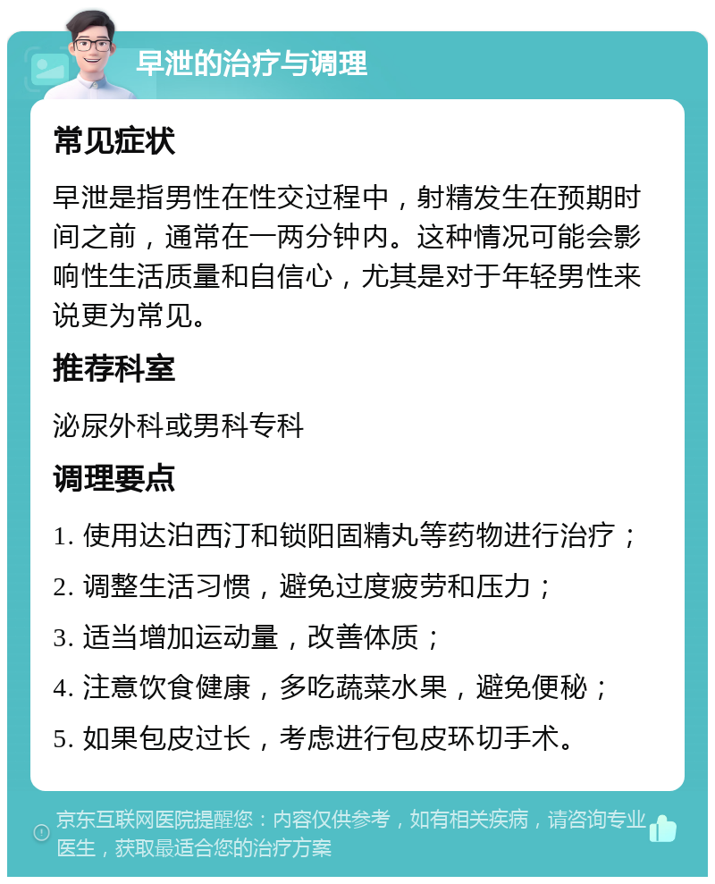 早泄的治疗与调理 常见症状 早泄是指男性在性交过程中，射精发生在预期时间之前，通常在一两分钟内。这种情况可能会影响性生活质量和自信心，尤其是对于年轻男性来说更为常见。 推荐科室 泌尿外科或男科专科 调理要点 1. 使用达泊西汀和锁阳固精丸等药物进行治疗； 2. 调整生活习惯，避免过度疲劳和压力； 3. 适当增加运动量，改善体质； 4. 注意饮食健康，多吃蔬菜水果，避免便秘； 5. 如果包皮过长，考虑进行包皮环切手术。