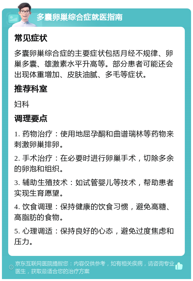 多囊卵巢综合症就医指南 常见症状 多囊卵巢综合症的主要症状包括月经不规律、卵巢多囊、雄激素水平升高等。部分患者可能还会出现体重增加、皮肤油腻、多毛等症状。 推荐科室 妇科 调理要点 1. 药物治疗：使用地屈孕酮和曲谱瑞林等药物来刺激卵巢排卵。 2. 手术治疗：在必要时进行卵巢手术，切除多余的卵泡和组织。 3. 辅助生殖技术：如试管婴儿等技术，帮助患者实现生育愿望。 4. 饮食调理：保持健康的饮食习惯，避免高糖、高脂肪的食物。 5. 心理调适：保持良好的心态，避免过度焦虑和压力。