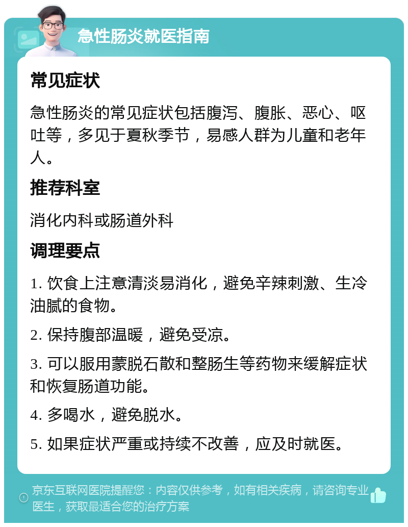 急性肠炎就医指南 常见症状 急性肠炎的常见症状包括腹泻、腹胀、恶心、呕吐等，多见于夏秋季节，易感人群为儿童和老年人。 推荐科室 消化内科或肠道外科 调理要点 1. 饮食上注意清淡易消化，避免辛辣刺激、生冷油腻的食物。 2. 保持腹部温暖，避免受凉。 3. 可以服用蒙脱石散和整肠生等药物来缓解症状和恢复肠道功能。 4. 多喝水，避免脱水。 5. 如果症状严重或持续不改善，应及时就医。