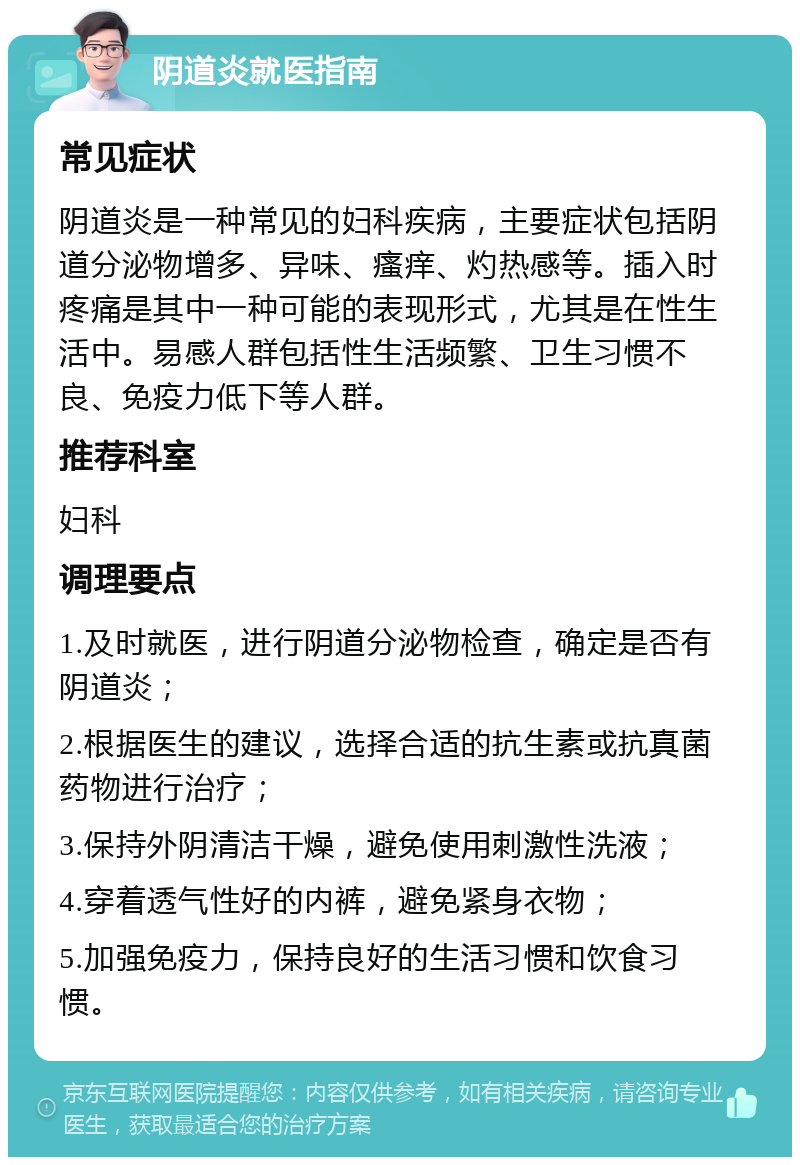 阴道炎就医指南 常见症状 阴道炎是一种常见的妇科疾病，主要症状包括阴道分泌物增多、异味、瘙痒、灼热感等。插入时疼痛是其中一种可能的表现形式，尤其是在性生活中。易感人群包括性生活频繁、卫生习惯不良、免疫力低下等人群。 推荐科室 妇科 调理要点 1.及时就医，进行阴道分泌物检查，确定是否有阴道炎； 2.根据医生的建议，选择合适的抗生素或抗真菌药物进行治疗； 3.保持外阴清洁干燥，避免使用刺激性洗液； 4.穿着透气性好的内裤，避免紧身衣物； 5.加强免疫力，保持良好的生活习惯和饮食习惯。