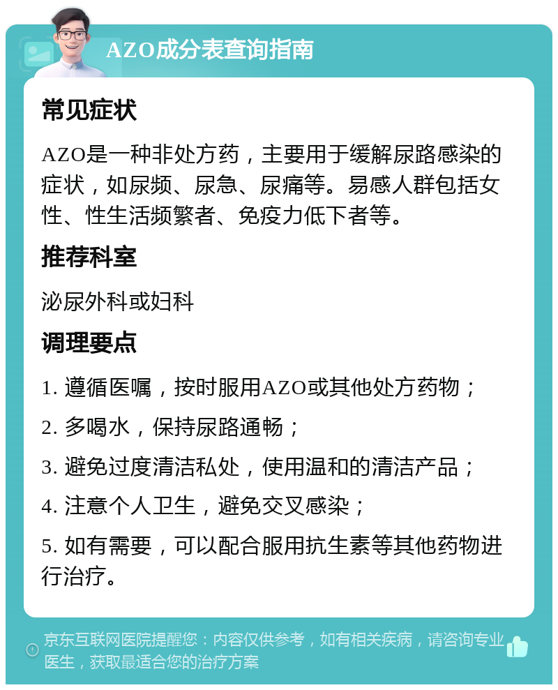 AZO成分表查询指南 常见症状 AZO是一种非处方药，主要用于缓解尿路感染的症状，如尿频、尿急、尿痛等。易感人群包括女性、性生活频繁者、免疫力低下者等。 推荐科室 泌尿外科或妇科 调理要点 1. 遵循医嘱，按时服用AZO或其他处方药物； 2. 多喝水，保持尿路通畅； 3. 避免过度清洁私处，使用温和的清洁产品； 4. 注意个人卫生，避免交叉感染； 5. 如有需要，可以配合服用抗生素等其他药物进行治疗。