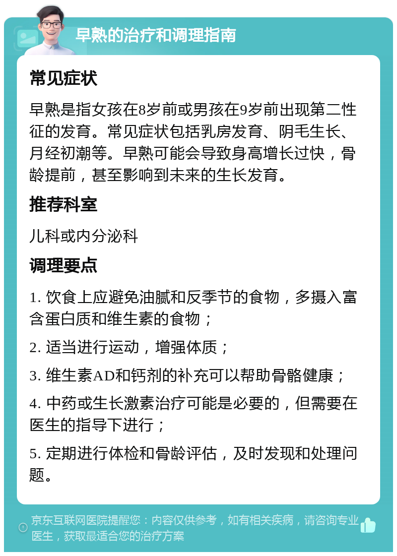 早熟的治疗和调理指南 常见症状 早熟是指女孩在8岁前或男孩在9岁前出现第二性征的发育。常见症状包括乳房发育、阴毛生长、月经初潮等。早熟可能会导致身高增长过快，骨龄提前，甚至影响到未来的生长发育。 推荐科室 儿科或内分泌科 调理要点 1. 饮食上应避免油腻和反季节的食物，多摄入富含蛋白质和维生素的食物； 2. 适当进行运动，增强体质； 3. 维生素AD和钙剂的补充可以帮助骨骼健康； 4. 中药或生长激素治疗可能是必要的，但需要在医生的指导下进行； 5. 定期进行体检和骨龄评估，及时发现和处理问题。