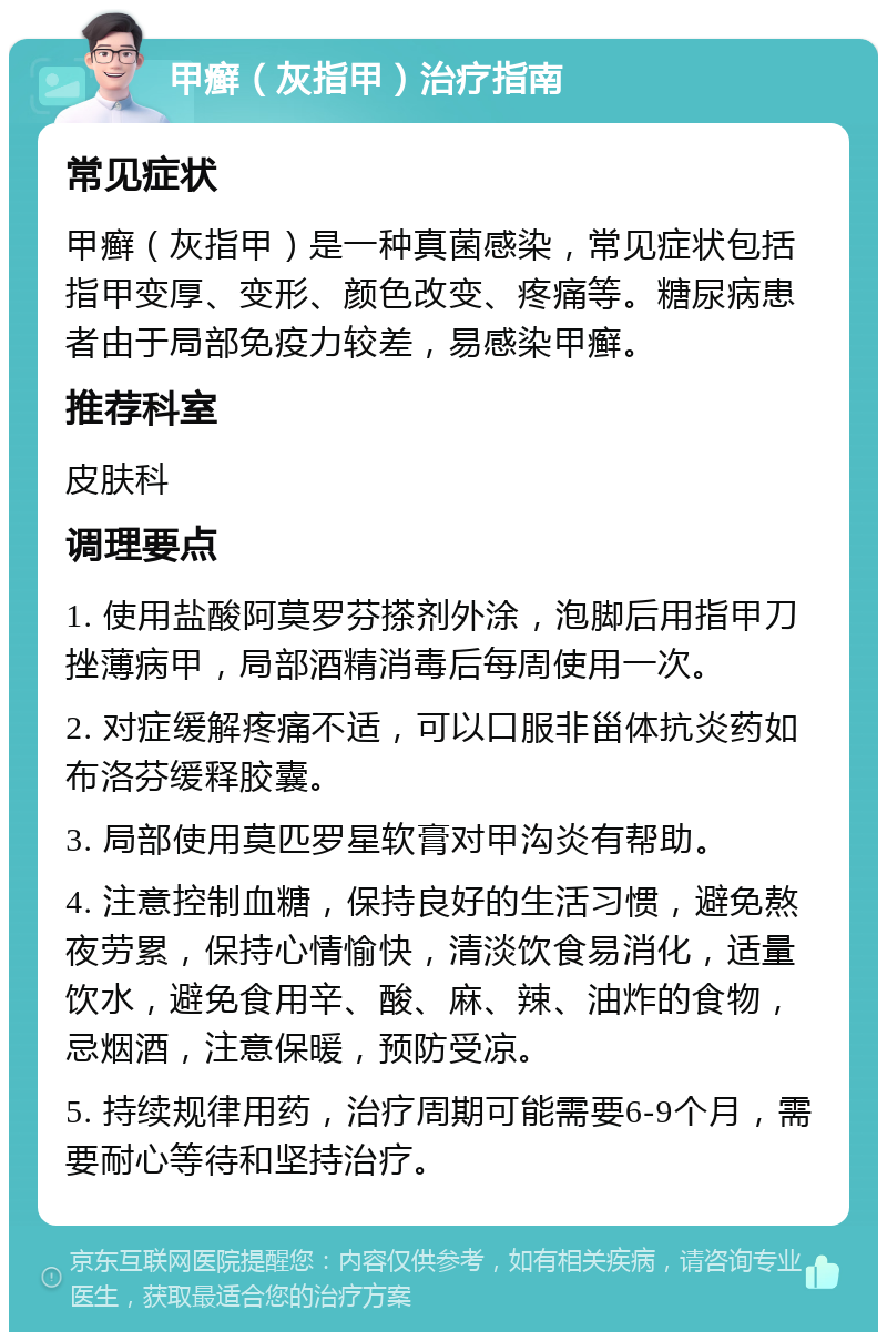 甲癣（灰指甲）治疗指南 常见症状 甲癣（灰指甲）是一种真菌感染，常见症状包括指甲变厚、变形、颜色改变、疼痛等。糖尿病患者由于局部免疫力较差，易感染甲癣。 推荐科室 皮肤科 调理要点 1. 使用盐酸阿莫罗芬搽剂外涂，泡脚后用指甲刀挫薄病甲，局部酒精消毒后每周使用一次。 2. 对症缓解疼痛不适，可以口服非甾体抗炎药如布洛芬缓释胶囊。 3. 局部使用莫匹罗星软膏对甲沟炎有帮助。 4. 注意控制血糖，保持良好的生活习惯，避免熬夜劳累，保持心情愉快，清淡饮食易消化，适量饮水，避免食用辛、酸、麻、辣、油炸的食物，忌烟酒，注意保暖，预防受凉。 5. 持续规律用药，治疗周期可能需要6-9个月，需要耐心等待和坚持治疗。