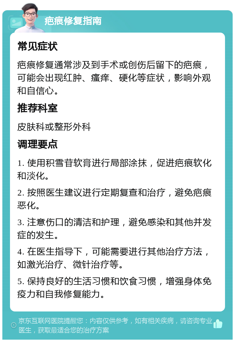 疤痕修复指南 常见症状 疤痕修复通常涉及到手术或创伤后留下的疤痕，可能会出现红肿、瘙痒、硬化等症状，影响外观和自信心。 推荐科室 皮肤科或整形外科 调理要点 1. 使用积雪苷软膏进行局部涂抹，促进疤痕软化和淡化。 2. 按照医生建议进行定期复查和治疗，避免疤痕恶化。 3. 注意伤口的清洁和护理，避免感染和其他并发症的发生。 4. 在医生指导下，可能需要进行其他治疗方法，如激光治疗、微针治疗等。 5. 保持良好的生活习惯和饮食习惯，增强身体免疫力和自我修复能力。