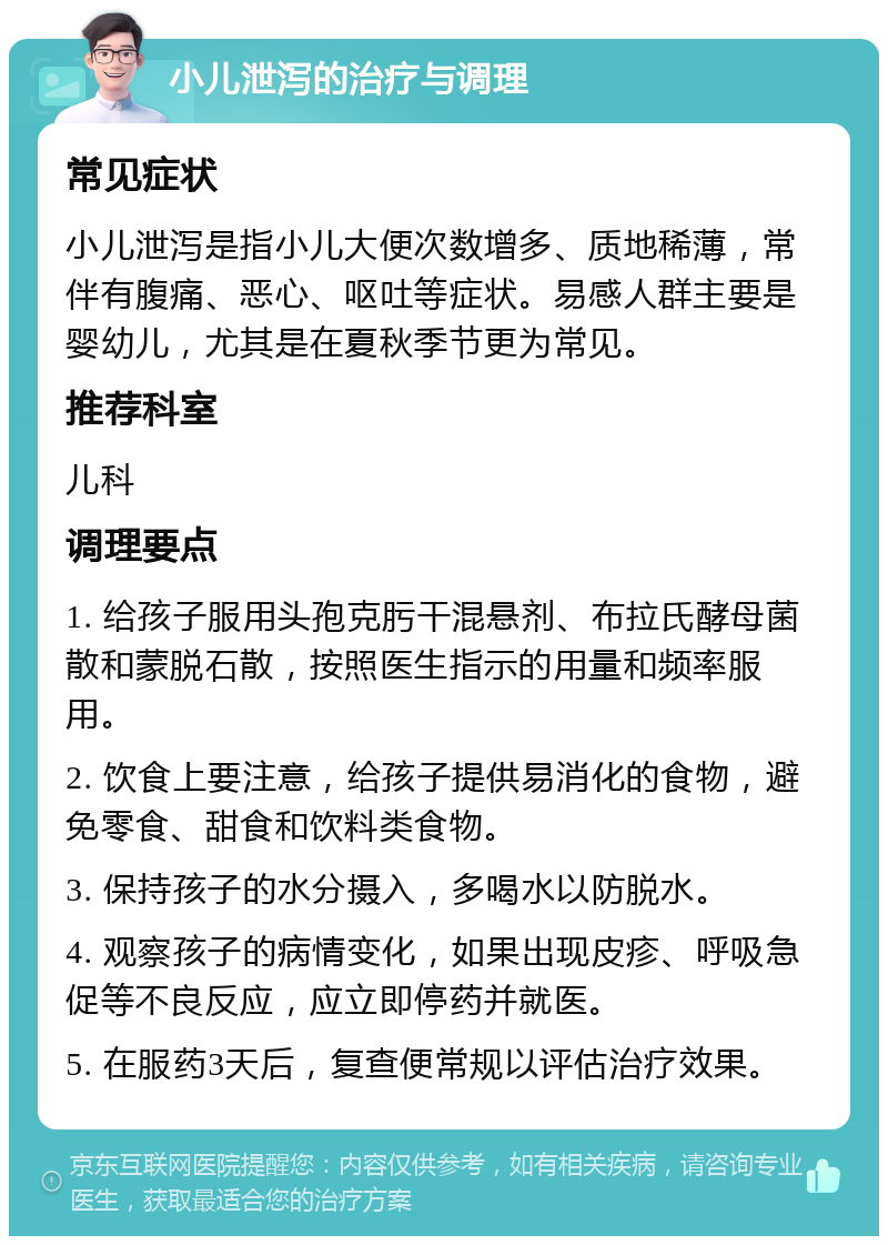 小儿泄泻的治疗与调理 常见症状 小儿泄泻是指小儿大便次数增多、质地稀薄，常伴有腹痛、恶心、呕吐等症状。易感人群主要是婴幼儿，尤其是在夏秋季节更为常见。 推荐科室 儿科 调理要点 1. 给孩子服用头孢克肟干混悬剂、布拉氏酵母菌散和蒙脱石散，按照医生指示的用量和频率服用。 2. 饮食上要注意，给孩子提供易消化的食物，避免零食、甜食和饮料类食物。 3. 保持孩子的水分摄入，多喝水以防脱水。 4. 观察孩子的病情变化，如果出现皮疹、呼吸急促等不良反应，应立即停药并就医。 5. 在服药3天后，复查便常规以评估治疗效果。