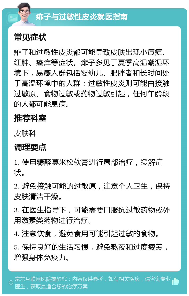 痱子与过敏性皮炎就医指南 常见症状 痱子和过敏性皮炎都可能导致皮肤出现小痘痘、红肿、瘙痒等症状。痱子多见于夏季高温潮湿环境下，易感人群包括婴幼儿、肥胖者和长时间处于高温环境中的人群；过敏性皮炎则可能由接触过敏原、食物过敏或药物过敏引起，任何年龄段的人都可能患病。 推荐科室 皮肤科 调理要点 1. 使用糠醛莫米松软膏进行局部治疗，缓解症状。 2. 避免接触可能的过敏原，注意个人卫生，保持皮肤清洁干燥。 3. 在医生指导下，可能需要口服抗过敏药物或外用激素类药物进行治疗。 4. 注意饮食，避免食用可能引起过敏的食物。 5. 保持良好的生活习惯，避免熬夜和过度疲劳，增强身体免疫力。