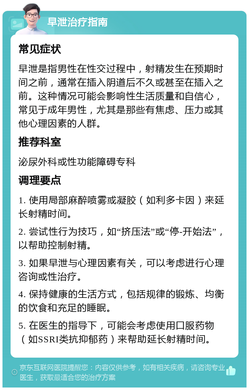 早泄治疗指南 常见症状 早泄是指男性在性交过程中，射精发生在预期时间之前，通常在插入阴道后不久或甚至在插入之前。这种情况可能会影响性生活质量和自信心，常见于成年男性，尤其是那些有焦虑、压力或其他心理因素的人群。 推荐科室 泌尿外科或性功能障碍专科 调理要点 1. 使用局部麻醉喷雾或凝胶（如利多卡因）来延长射精时间。 2. 尝试性行为技巧，如“挤压法”或“停-开始法”，以帮助控制射精。 3. 如果早泄与心理因素有关，可以考虑进行心理咨询或性治疗。 4. 保持健康的生活方式，包括规律的锻炼、均衡的饮食和充足的睡眠。 5. 在医生的指导下，可能会考虑使用口服药物（如SSRI类抗抑郁药）来帮助延长射精时间。