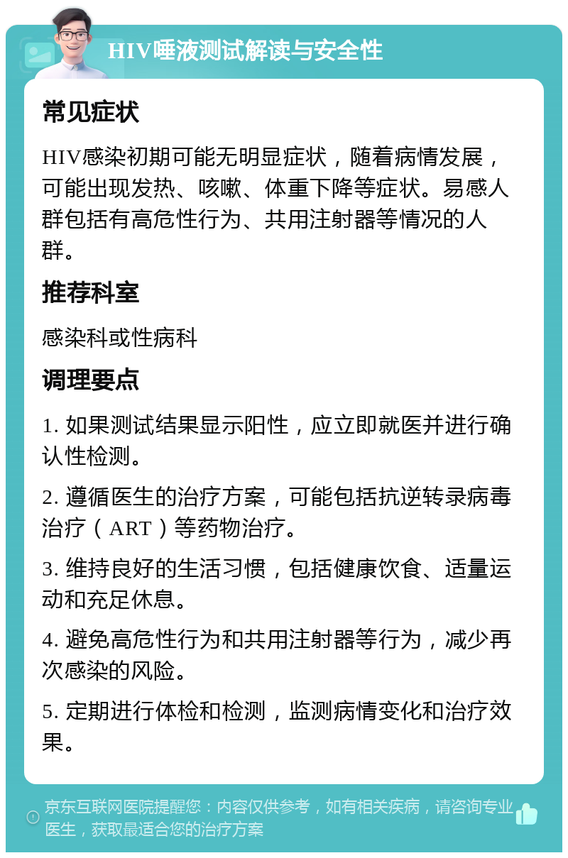 HIV唾液测试解读与安全性 常见症状 HIV感染初期可能无明显症状，随着病情发展，可能出现发热、咳嗽、体重下降等症状。易感人群包括有高危性行为、共用注射器等情况的人群。 推荐科室 感染科或性病科 调理要点 1. 如果测试结果显示阳性，应立即就医并进行确认性检测。 2. 遵循医生的治疗方案，可能包括抗逆转录病毒治疗（ART）等药物治疗。 3. 维持良好的生活习惯，包括健康饮食、适量运动和充足休息。 4. 避免高危性行为和共用注射器等行为，减少再次感染的风险。 5. 定期进行体检和检测，监测病情变化和治疗效果。