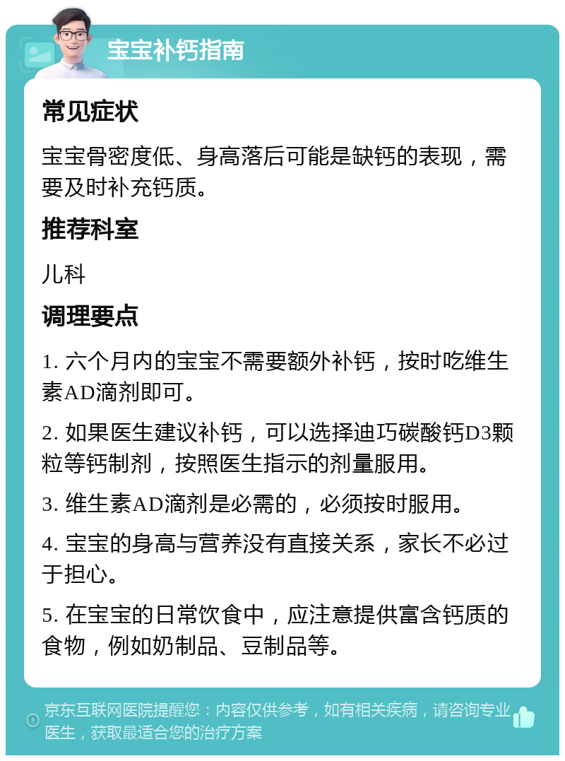 宝宝补钙指南 常见症状 宝宝骨密度低、身高落后可能是缺钙的表现，需要及时补充钙质。 推荐科室 儿科 调理要点 1. 六个月内的宝宝不需要额外补钙，按时吃维生素AD滴剂即可。 2. 如果医生建议补钙，可以选择迪巧碳酸钙D3颗粒等钙制剂，按照医生指示的剂量服用。 3. 维生素AD滴剂是必需的，必须按时服用。 4. 宝宝的身高与营养没有直接关系，家长不必过于担心。 5. 在宝宝的日常饮食中，应注意提供富含钙质的食物，例如奶制品、豆制品等。