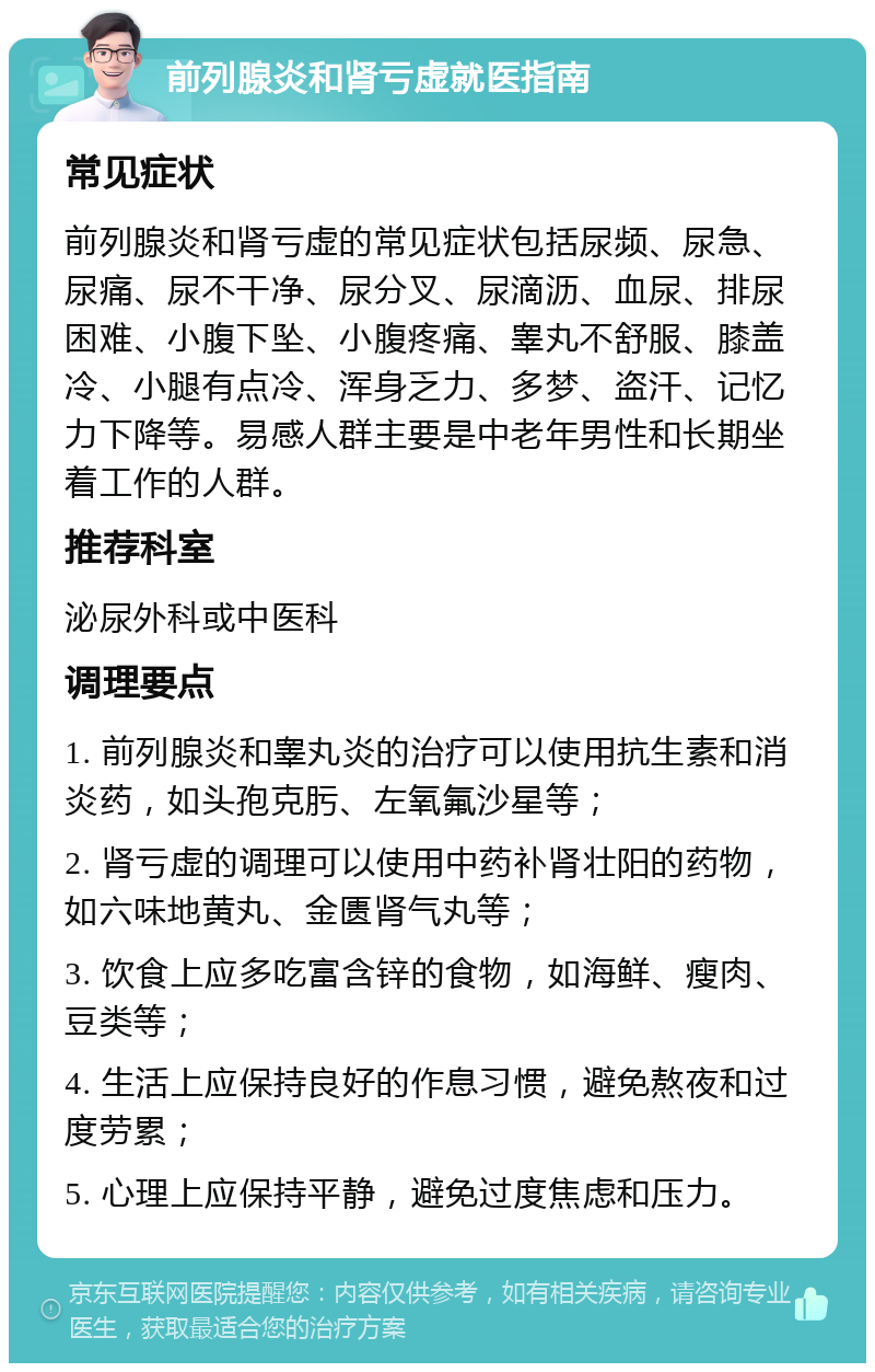 前列腺炎和肾亏虚就医指南 常见症状 前列腺炎和肾亏虚的常见症状包括尿频、尿急、尿痛、尿不干净、尿分叉、尿滴沥、血尿、排尿困难、小腹下坠、小腹疼痛、睾丸不舒服、膝盖冷、小腿有点冷、浑身乏力、多梦、盗汗、记忆力下降等。易感人群主要是中老年男性和长期坐着工作的人群。 推荐科室 泌尿外科或中医科 调理要点 1. 前列腺炎和睾丸炎的治疗可以使用抗生素和消炎药，如头孢克肟、左氧氟沙星等； 2. 肾亏虚的调理可以使用中药补肾壮阳的药物，如六味地黄丸、金匮肾气丸等； 3. 饮食上应多吃富含锌的食物，如海鲜、瘦肉、豆类等； 4. 生活上应保持良好的作息习惯，避免熬夜和过度劳累； 5. 心理上应保持平静，避免过度焦虑和压力。