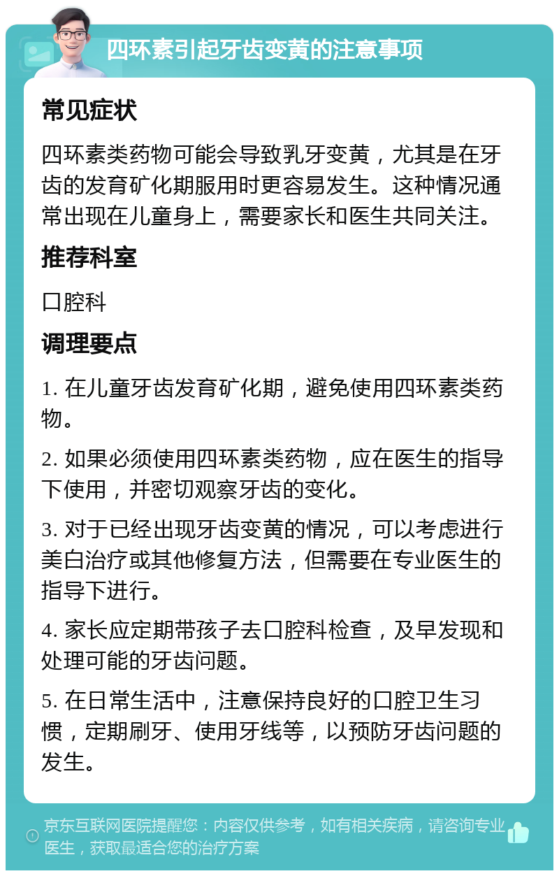 四环素引起牙齿变黄的注意事项 常见症状 四环素类药物可能会导致乳牙变黄，尤其是在牙齿的发育矿化期服用时更容易发生。这种情况通常出现在儿童身上，需要家长和医生共同关注。 推荐科室 口腔科 调理要点 1. 在儿童牙齿发育矿化期，避免使用四环素类药物。 2. 如果必须使用四环素类药物，应在医生的指导下使用，并密切观察牙齿的变化。 3. 对于已经出现牙齿变黄的情况，可以考虑进行美白治疗或其他修复方法，但需要在专业医生的指导下进行。 4. 家长应定期带孩子去口腔科检查，及早发现和处理可能的牙齿问题。 5. 在日常生活中，注意保持良好的口腔卫生习惯，定期刷牙、使用牙线等，以预防牙齿问题的发生。