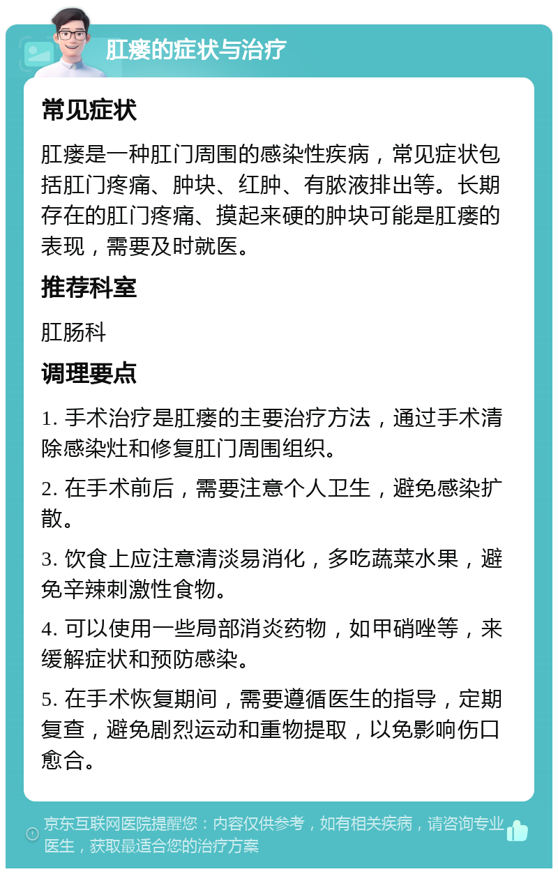 肛瘘的症状与治疗 常见症状 肛瘘是一种肛门周围的感染性疾病，常见症状包括肛门疼痛、肿块、红肿、有脓液排出等。长期存在的肛门疼痛、摸起来硬的肿块可能是肛瘘的表现，需要及时就医。 推荐科室 肛肠科 调理要点 1. 手术治疗是肛瘘的主要治疗方法，通过手术清除感染灶和修复肛门周围组织。 2. 在手术前后，需要注意个人卫生，避免感染扩散。 3. 饮食上应注意清淡易消化，多吃蔬菜水果，避免辛辣刺激性食物。 4. 可以使用一些局部消炎药物，如甲硝唑等，来缓解症状和预防感染。 5. 在手术恢复期间，需要遵循医生的指导，定期复查，避免剧烈运动和重物提取，以免影响伤口愈合。