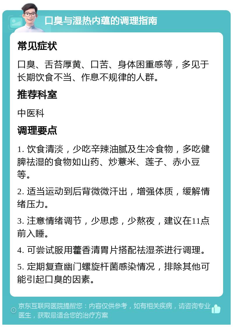 口臭与湿热内蕴的调理指南 常见症状 口臭、舌苔厚黄、口苦、身体困重感等，多见于长期饮食不当、作息不规律的人群。 推荐科室 中医科 调理要点 1. 饮食清淡，少吃辛辣油腻及生冷食物，多吃健脾祛湿的食物如山药、炒薏米、莲子、赤小豆等。 2. 适当运动到后背微微汗出，增强体质，缓解情绪压力。 3. 注意情绪调节，少思虑，少熬夜，建议在11点前入睡。 4. 可尝试服用藿香清胃片搭配祛湿茶进行调理。 5. 定期复查幽门螺旋杆菌感染情况，排除其他可能引起口臭的因素。