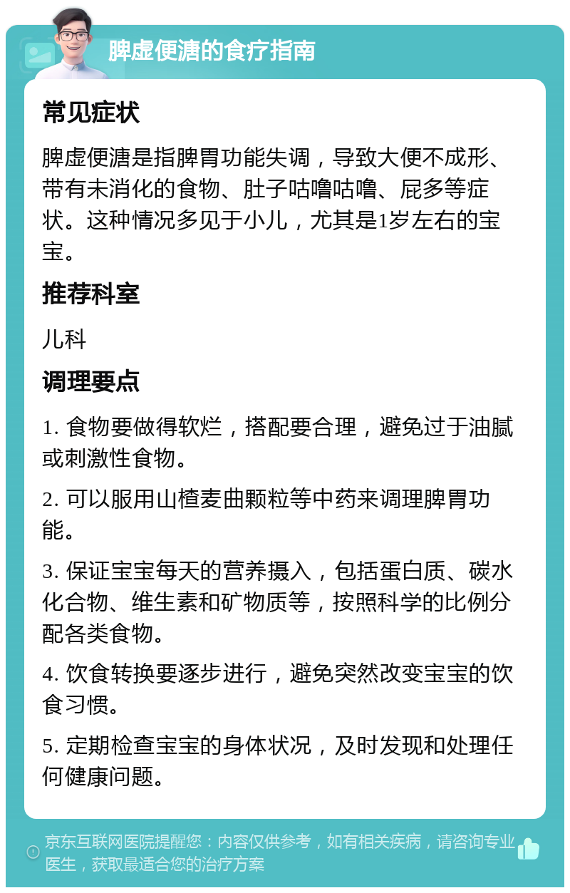 脾虚便溏的食疗指南 常见症状 脾虚便溏是指脾胃功能失调，导致大便不成形、带有未消化的食物、肚子咕噜咕噜、屁多等症状。这种情况多见于小儿，尤其是1岁左右的宝宝。 推荐科室 儿科 调理要点 1. 食物要做得软烂，搭配要合理，避免过于油腻或刺激性食物。 2. 可以服用山楂麦曲颗粒等中药来调理脾胃功能。 3. 保证宝宝每天的营养摄入，包括蛋白质、碳水化合物、维生素和矿物质等，按照科学的比例分配各类食物。 4. 饮食转换要逐步进行，避免突然改变宝宝的饮食习惯。 5. 定期检查宝宝的身体状况，及时发现和处理任何健康问题。